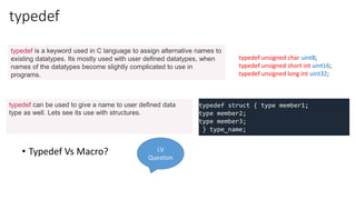 typedef
• Typedef Vs Macro?
typedef unsigned char uint8;
typedef unsigned short int uint16;
typedef unsigned long int uint32;
typedef is a keyword used in C language to assign alternative names to
existing datatypes. Its mostly used with user defined datatypes, when
names of the datatypes become slightly complicated to use in
programs.
typedef struct { type member1;
type member2;
type member3;
} type_name;
typedef can be used to give a name to user defined data
type as well. Lets see its use with structures.
I.V
Question
 