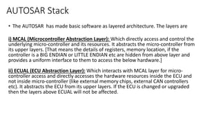 AUTOSAR Stack
• The AUTOSAR has made basic software as layered architecture. The layers are
i) MCAL (Microcontroller Abstraction Layer): Which directly access and control the
underlying micro-controller and its resources. It abstracts the micro-controller from
its upper layers. [That means the details of registers, memory location, if the
controller is a BIG ENDIAN or LITTLE ENDIAN etc are hidden from above layer and
provides a uniform interface to them to access the below hardware.]
ii) ECUAL (ECU Abstraction Layer): Which interacts with MCAL layer for micro-
controller access and directly accesses the hardware resources inside the ECU and
not inside micro-controller (like external memory chips, external CAN controllers
etc). It abstracts the ECU from its upper layers. If the ECU is changed or upgraded
then the layers above ECUAL will not be affected.
 