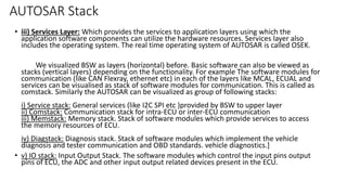 AUTOSAR Stack
• iii) Services Layer: Which provides the services to application layers using which the
application software components can utilize the hardware resources. Services layer also
includes the operating system. The real time operating system of AUTOSAR is called OSEK.
We visualized BSW as layers (horizontal) before. Basic software can also be viewed as
stacks (vertical layers) depending on the functionality. For example The software modules for
communication (like CAN Flexray, ethernet etc) in each of the layers like MCAL, ECUAL and
services can be visualised as stack of software modules for communication. This is called as
comstack. Similarly the AUTOSAR can be visualized as group of following stacks:
i) Service stack: General services (like I2C SPI etc )provided by BSW to upper layer
ii) Comstack: Communication stack for intra-ECU or inter-ECU communication
iii) Memstack: Memory stack. Stack of software modules which provide services to access
the memory resources of ECU.
iv) Diagstack: Diagnosis stack. Stack of software modules which implement the vehicle
diagnosis and tester communication and OBD standards. vehicle diagnostics.]
• v) IO stack: Input Output Stack. The software modules which control the input pins output
pins of ECU, the ADC and other input output related devices present in the ECU.
 