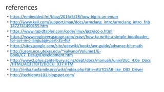 references
• https://embedded.fm/blog/2016/6/28/how-big-is-an-enum
• http://www.keil.com/support/man/docs/armclang_intro/armclang_intro_fnb
1472741490155.htm
• https://www.rapidtables.com/code/linux/gcc/gcc-o.html
• https://www.engineersgarage.com/ezavr/how-to-write-a-simple-bootloader-
for-avr-in-c-language-part-35-46/
• https://sites.google.com/site/qeewiki/books/avr-guide/advance-bit-math
• http://users.ece.utexas.edu/~valvano/Volume1/E-
Book/C7_DesignDevelopment.htm
• http://www2.phys.canterbury.ac.nz/dept/docs/manuals/unix/DEC_4.0e_Docs
/HTML/AQTLTBTE/DOCU_037.HTM
• http://erika.tuxfamily.org/wiki/index.php?title=AUTOSAR-like_DIO_Driver
• http://techietots101.blogspot.com/
 