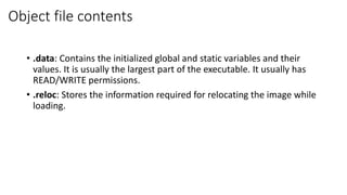 Object file contents
• .data: Contains the initialized global and static variables and their
values. It is usually the largest part of the executable. It usually has
READ/WRITE permissions.
• .reloc: Stores the information required for relocating the image while
loading.
 