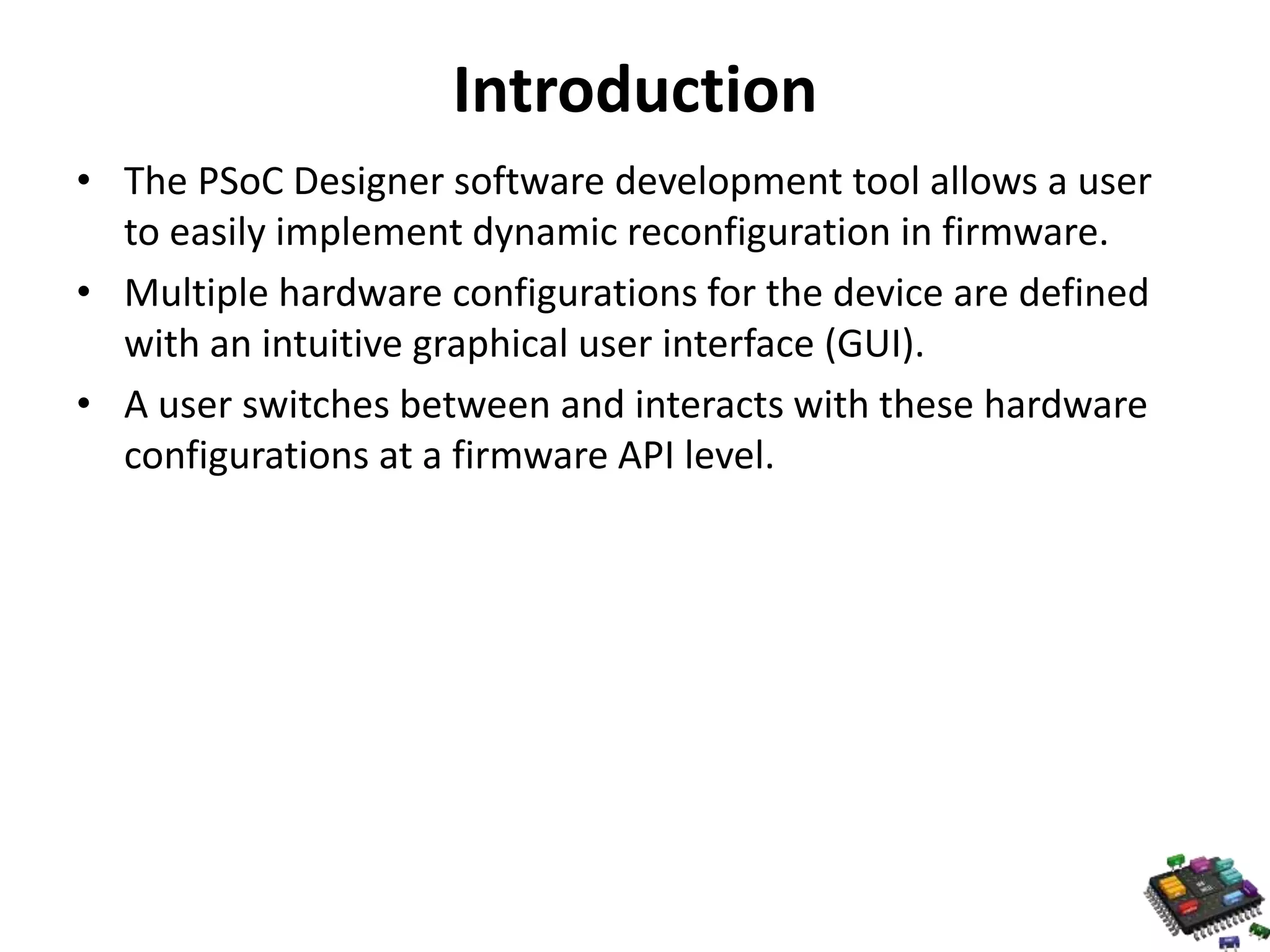 Introduction • The PSoC Designer software development tool allows a user to easily implement dynamic reconfiguration in firmware. • Multiple hardware configurations for the device are defined with an intuitive graphical user interface (GUI). • A user switches between and interacts with these hardware configurations at a firmware API level. 