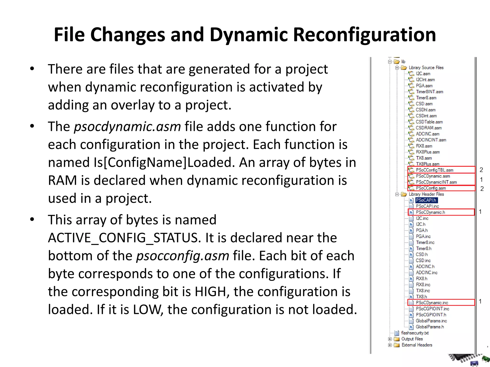 File Changes and Dynamic Reconfiguration • There are files that are generated for a project when dynamic reconfiguration is activated by adding an overlay to a project. • The psocdynamic.asm file adds one function for each configuration in the project. Each function is named Is[ConfigName]Loaded. An array of bytes in RAM is declared when dynamic reconfiguration is used in a project. • This array of bytes is named ACTIVE_CONFIG_STATUS. It is declared near the bottom of the psocconfig.asm file. Each bit of each byte corresponds to one of the configurations. If the corresponding bit is HIGH, the configuration is loaded. If it is LOW, the configuration is not loaded. 