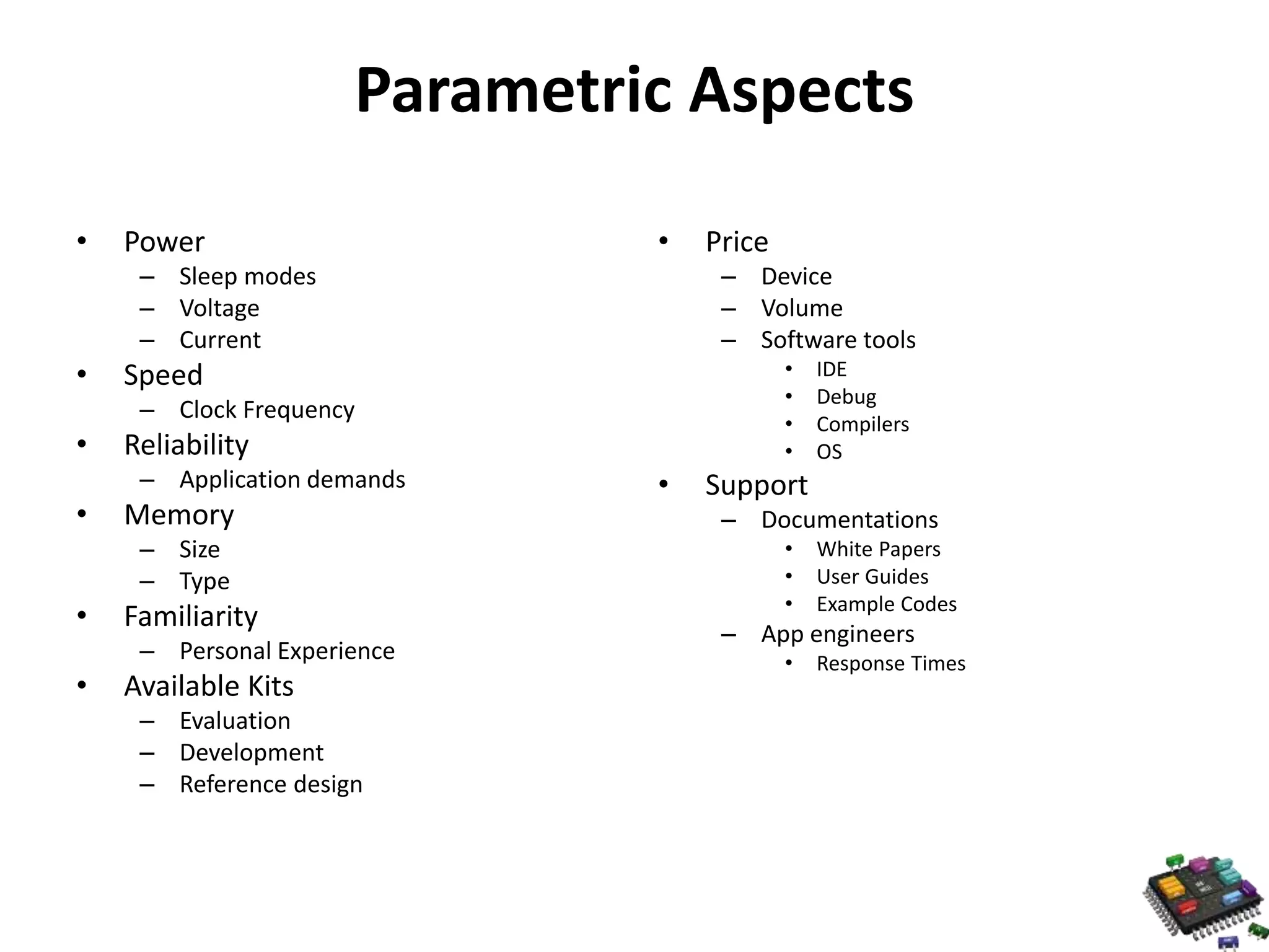 Parametric Aspects • Power – Sleep modes – Voltage – Current • Speed – Clock Frequency • Reliability – Application demands • Memory – Size – Type • Familiarity – Personal Experience • Available Kits – Evaluation – Development – Reference design • Price – Device – Volume – Software tools • IDE • Debug • Compilers • OS • Support – Documentations • White Papers • User Guides • Example Codes – App engineers • Response Times 