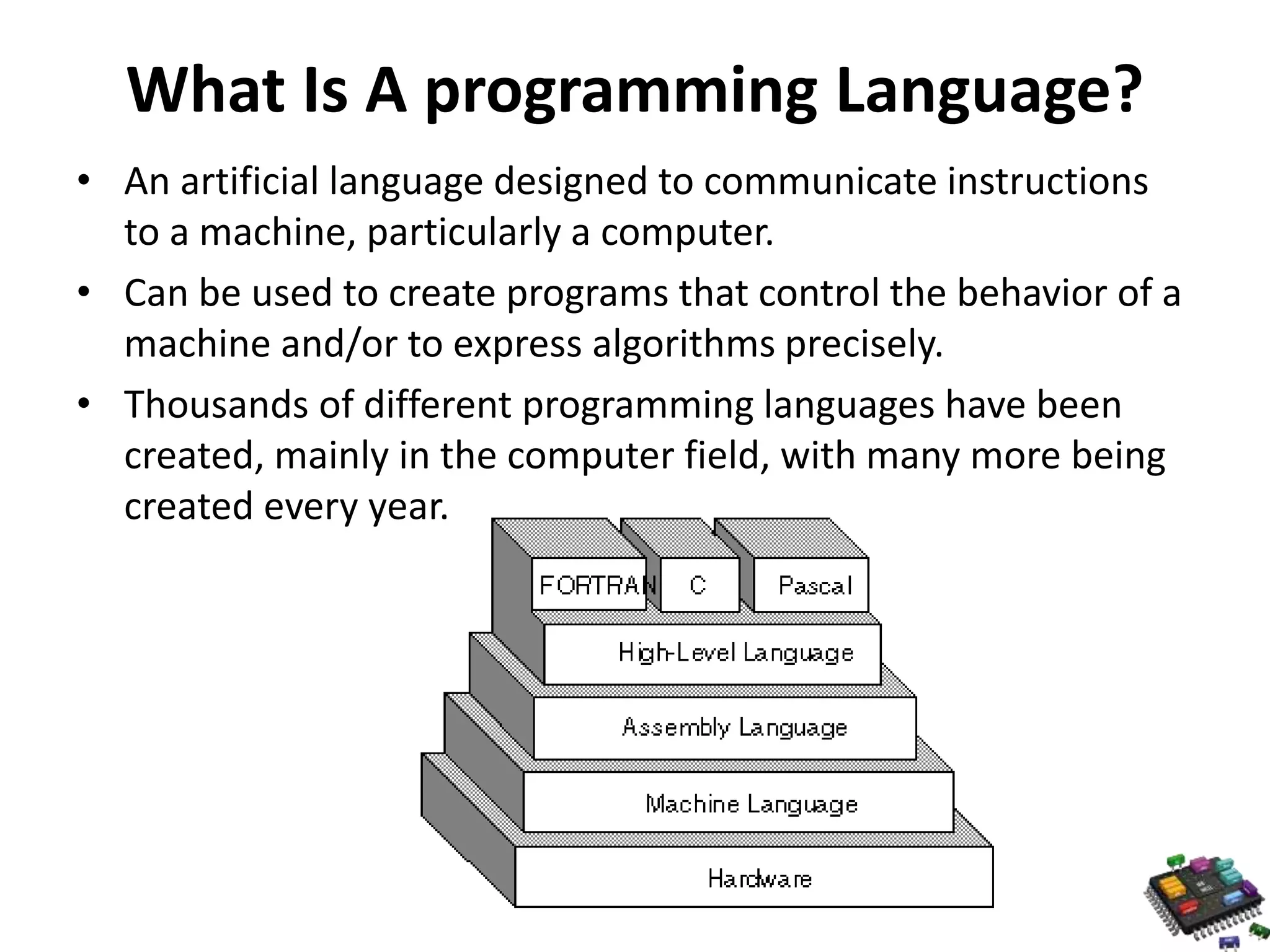 What Is A programming Language? • An artificial language designed to communicate instructions to a machine, particularly a computer. • Can be used to create programs that control the behavior of a machine and/or to express algorithms precisely. • Thousands of different programming languages have been created, mainly in the computer field, with many more being created every year. 