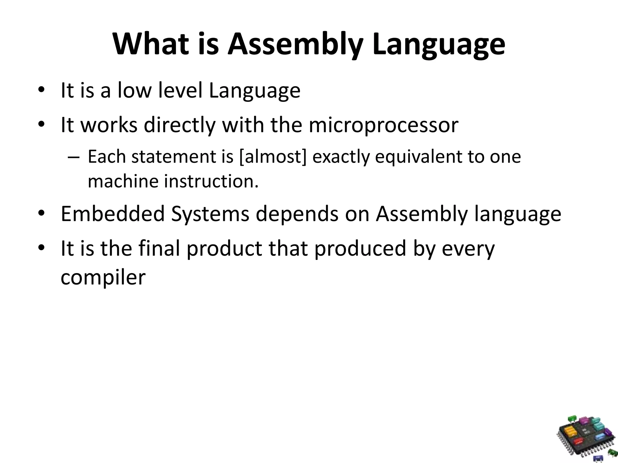What is Assembly Language • It is a low level Language • It works directly with the microprocessor – Each statement is [almost] exactly equivalent to one machine instruction. • Embedded Systems depends on Assembly language • It is the final product that produced by every compiler 