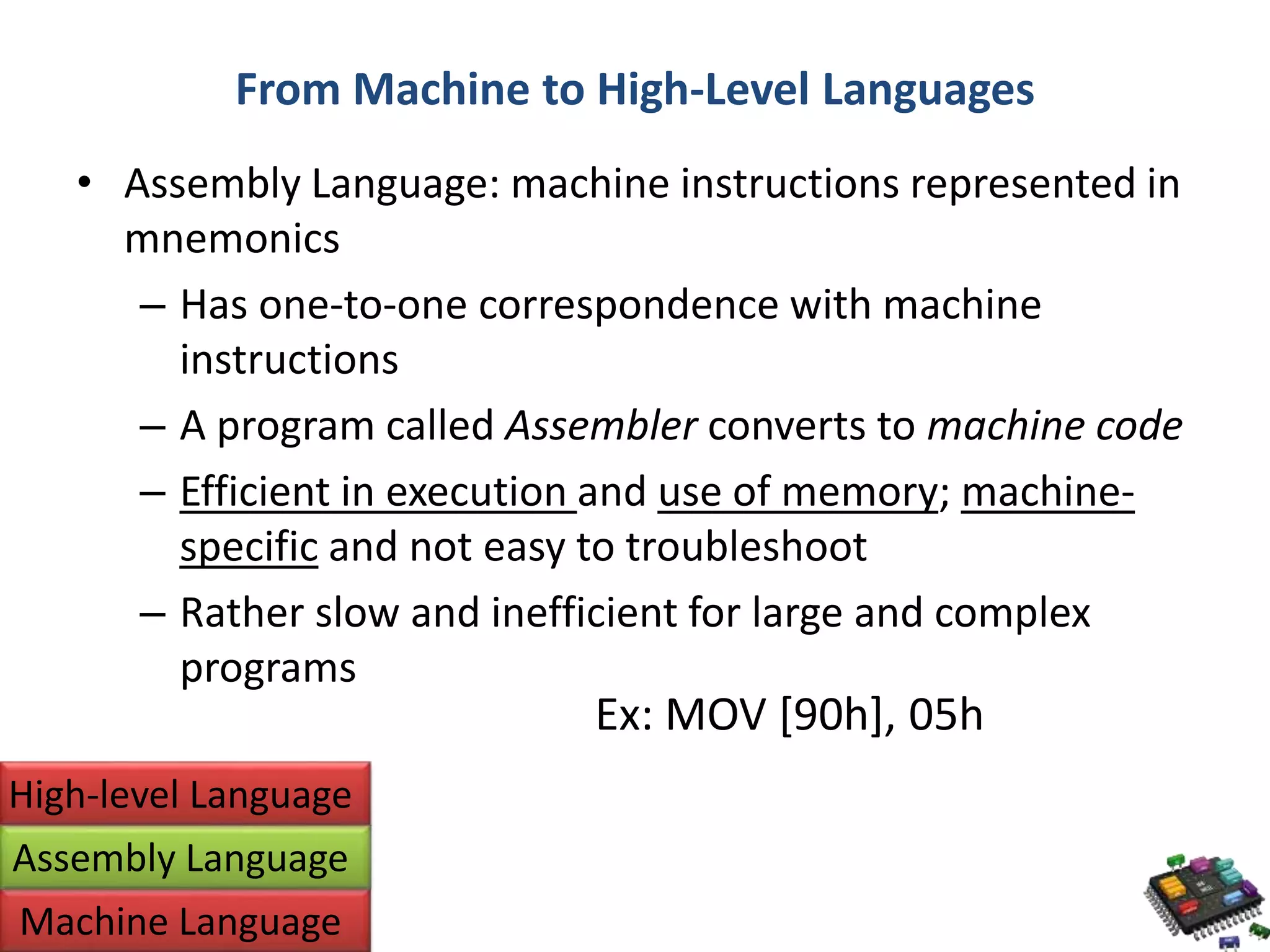 From Machine to High-Level Languages • Assembly Language: machine instructions represented in mnemonics – Has one-to-one correspondence with machine instructions – A program called Assembler converts to machine code – Efficient in execution and use of memory; machine-specific and not easy to troubleshoot – Rather slow and inefficient for large and complex programs High-level Language Assembly Language Machine Language Ex: MOV [90h], 05h 