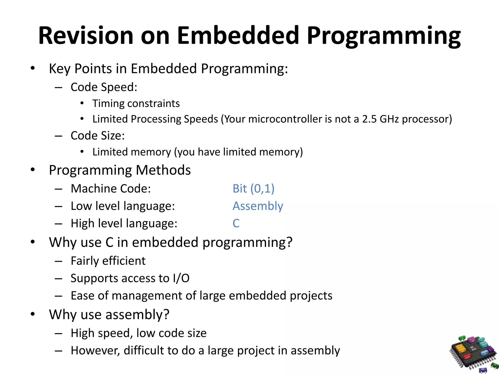Revision on Embedded Programming • Key Points in Embedded Programming: – Code Speed: • Timing constraints • Limited Processing Speeds (Your microcontroller is not a 2.5 GHz processor) – Code Size: • Limited memory (you have limited memory) • Programming Methods – Machine Code: Bit (0,1) – Low level language: Assembly – High level language: C • Why use C in embedded programming? – Fairly efficient – Supports access to I/O – Ease of management of large embedded projects • Why use assembly? – High speed, low code size – However, difficult to do a large project in assembly 