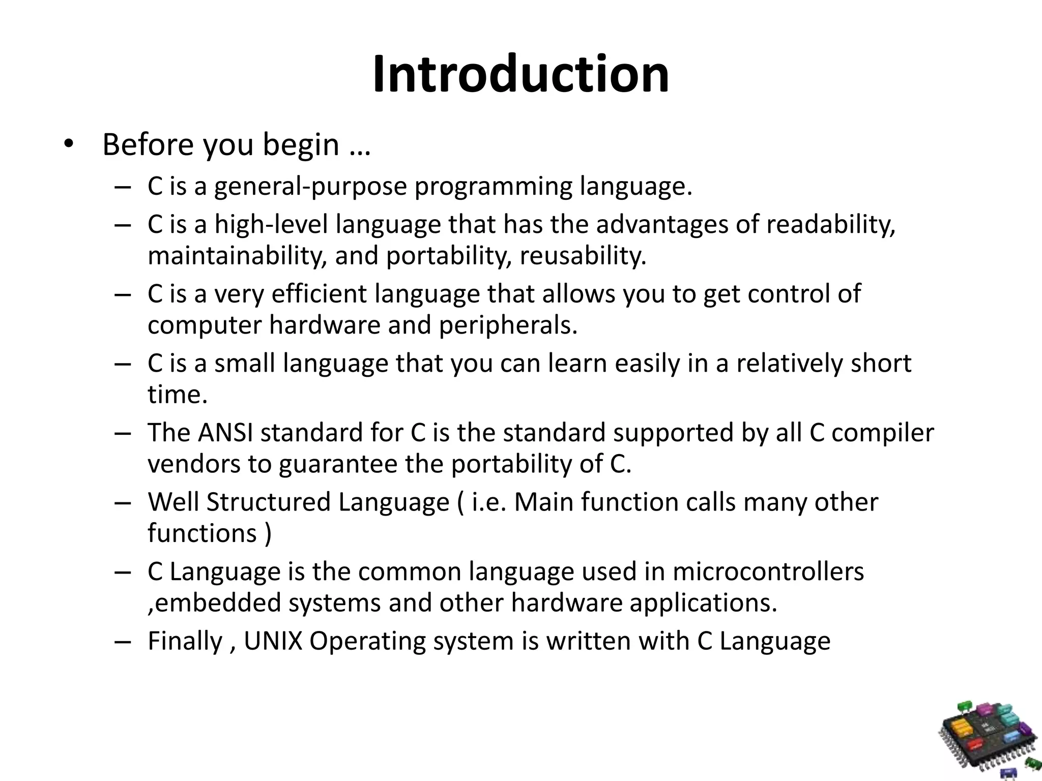 Introduction • Before you begin … – C is a general-purpose programming language. – C is a high-level language that has the advantages of readability, maintainability, and portability, reusability. – C is a very efficient language that allows you to get control of computer hardware and peripherals. – C is a small language that you can learn easily in a relatively short time. – The ANSI standard for C is the standard supported by all C compiler vendors to guarantee the portability of C. – Well Structured Language ( i.e. Main function calls many other functions ) – C Language is the common language used in microcontrollers ,embedded systems and other hardware applications. – Finally , UNIX Operating system is written with C Language 