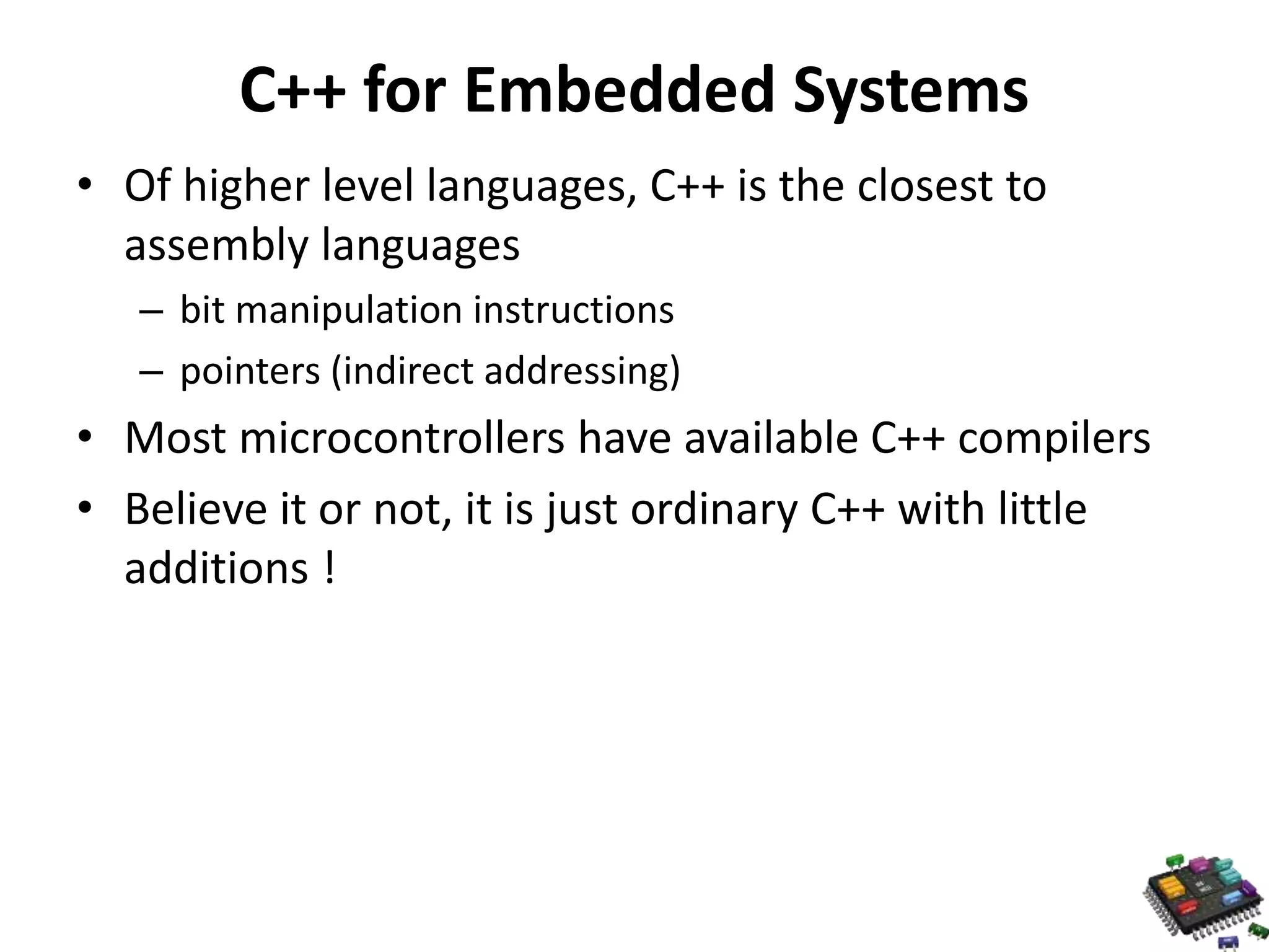 C++ for Embedded Systems • Of higher level languages, C++ is the closest to assembly languages – bit manipulation instructions – pointers (indirect addressing) • Most microcontrollers have available C++ compilers • Believe it or not, it is just ordinary C++ with little additions ! 