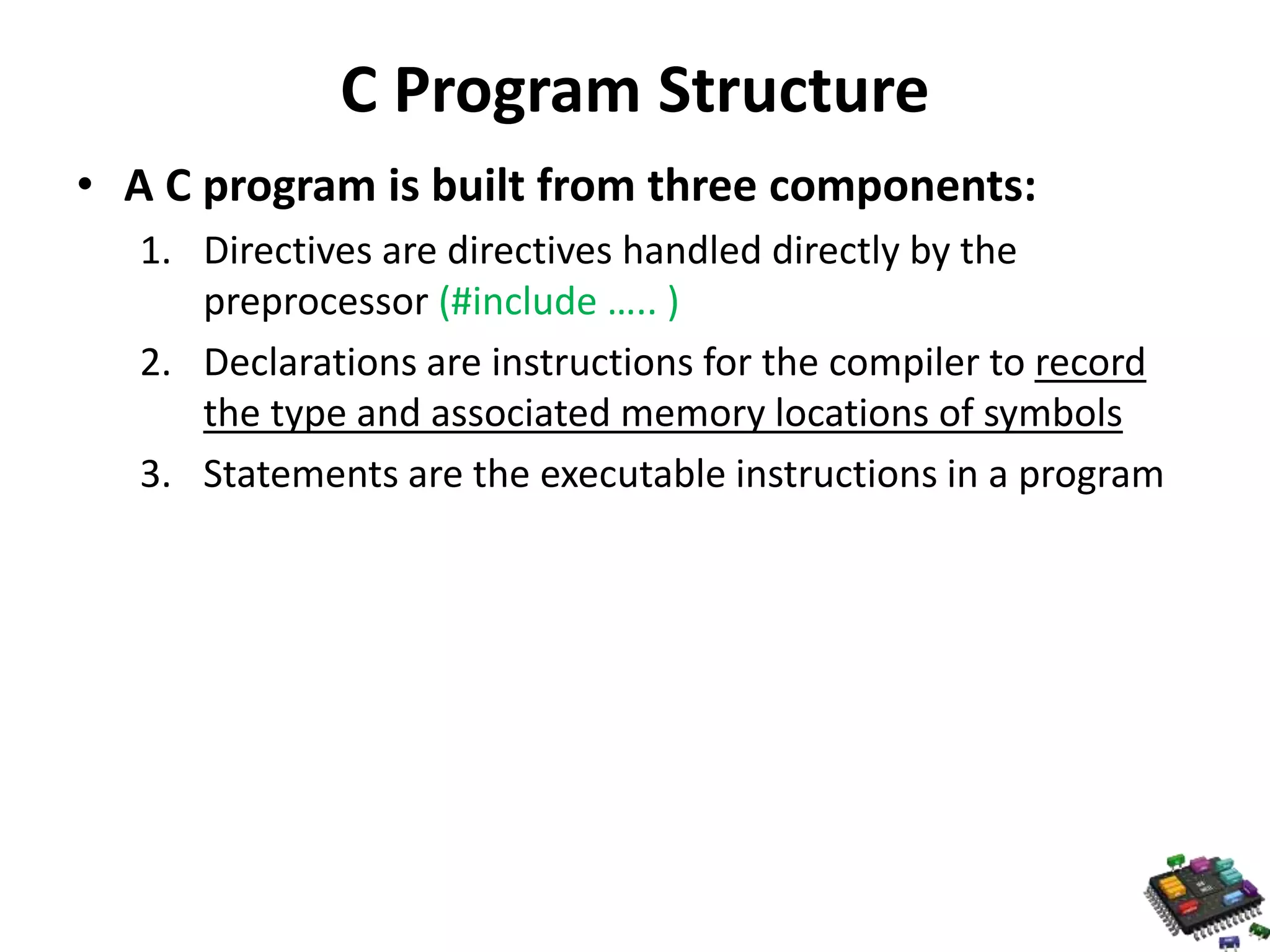 C Program Structure • A C program is built from three components: 1. Directives are directives handled directly by the preprocessor (#include ….. ) 2. Declarations are instructions for the compiler to record the type and associated memory locations of symbols 3. Statements are the executable instructions in a program 