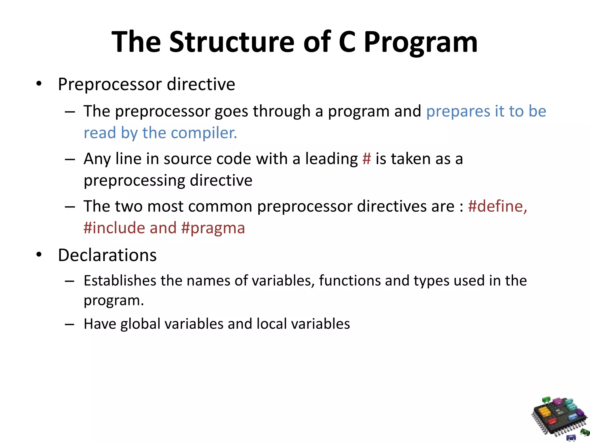 The Structure of C Program • Preprocessor directive – The preprocessor goes through a program and prepares it to be read by the compiler. – Any line in source code with a leading # is taken as a preprocessing directive – The two most common preprocessor directives are : #define, #include and #pragma • Declarations – Establishes the names of variables, functions and types used in the program. – Have global variables and local variables 