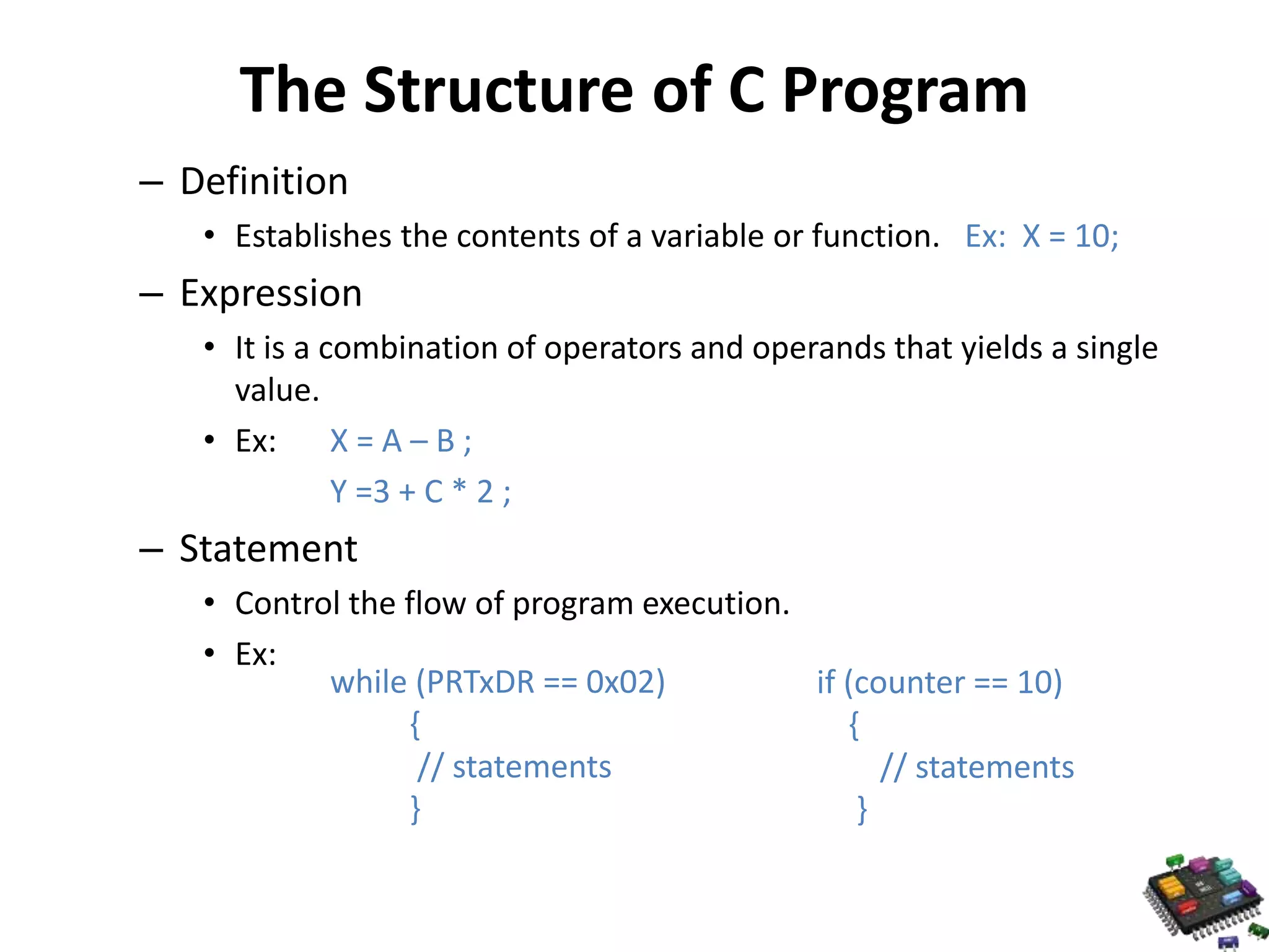 The Structure of C Program – Definition • Establishes the contents of a variable or function. Ex: X = 10; – Expression • It is a combination of operators and operands that yields a single value. • Ex: X = A – B ; Y =3 + C * 2 ; – Statement • Control the flow of program execution. • Ex: while (PRTxDR == 0x02) { // statements } if (counter == 10) { // statements } 