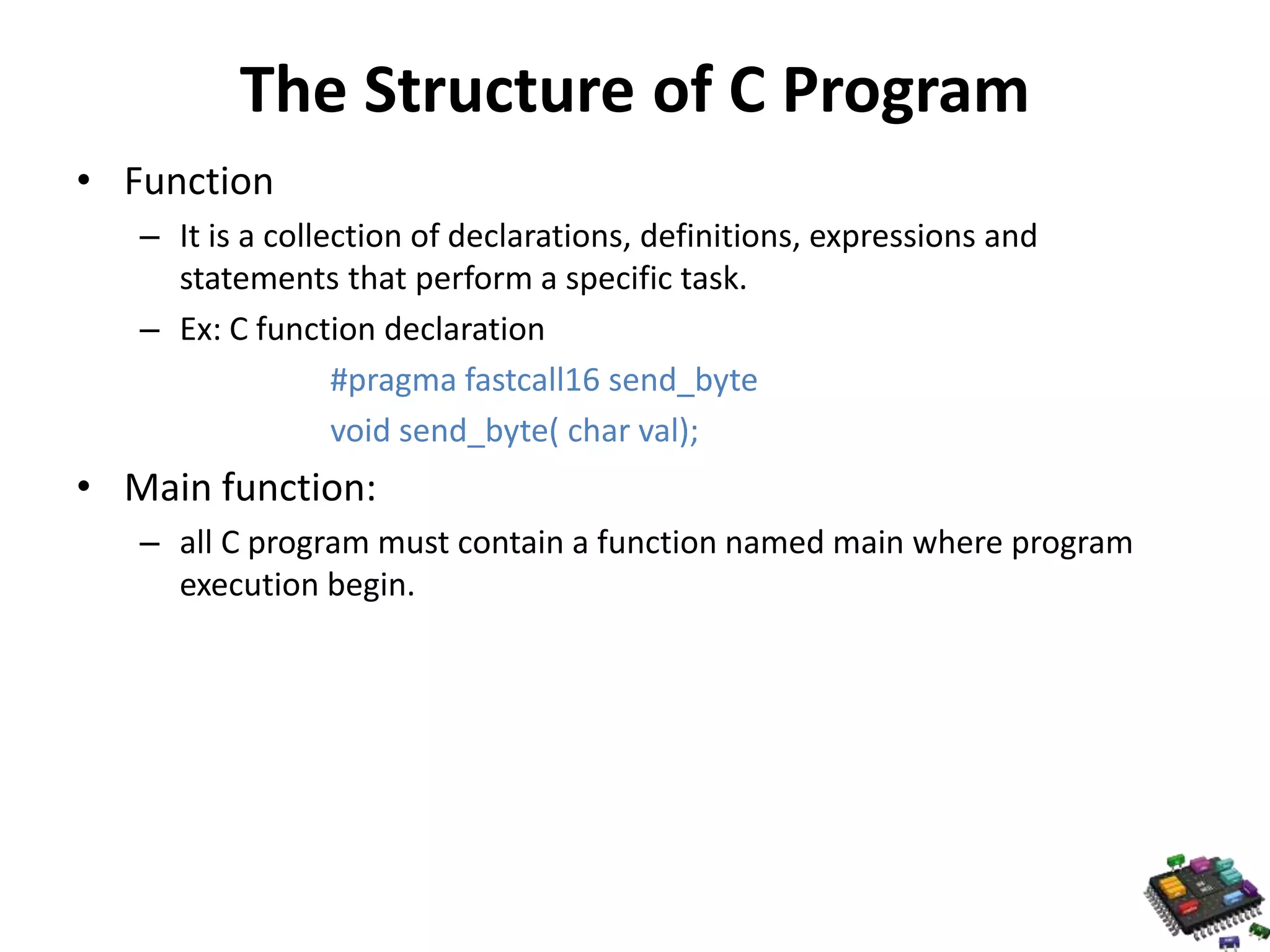 The Structure of C Program • Function – It is a collection of declarations, definitions, expressions and statements that perform a specific task. – Ex: C function declaration #pragma fastcall16 send_byte void send_byte( char val); • Main function: – all C program must contain a function named main where program execution begin. 