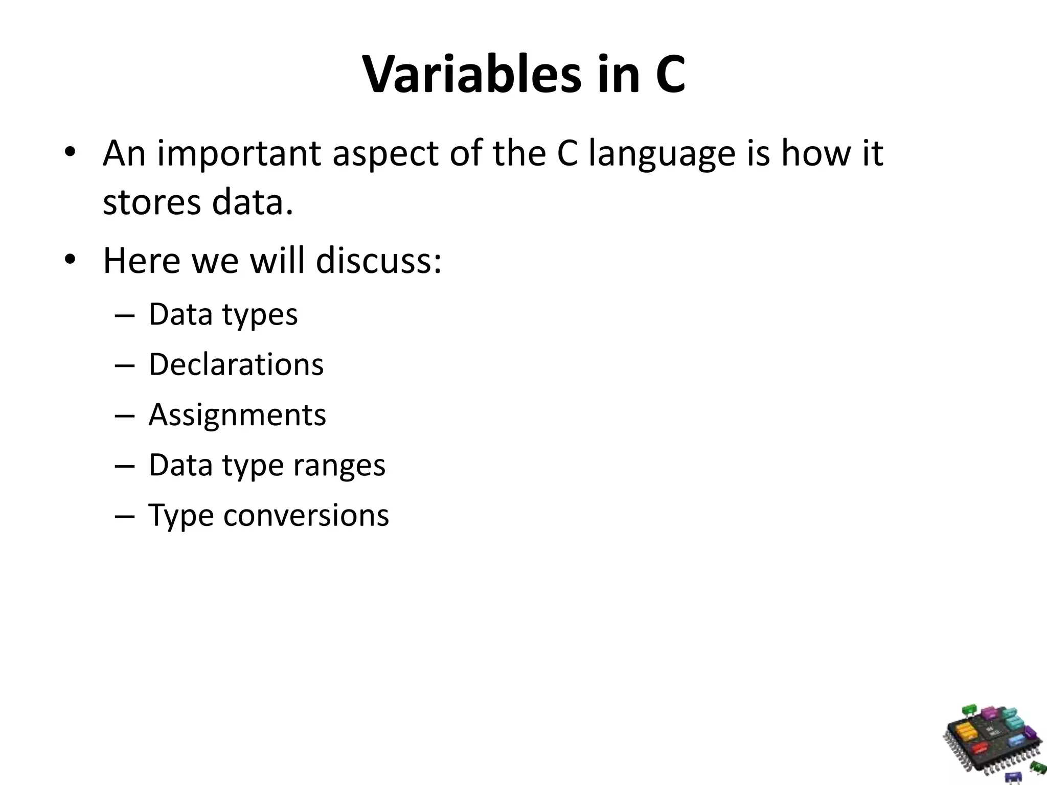 Variables in C • An important aspect of the C language is how it stores data. • Here we will discuss: – Data types – Declarations – Assignments – Data type ranges – Type conversions 