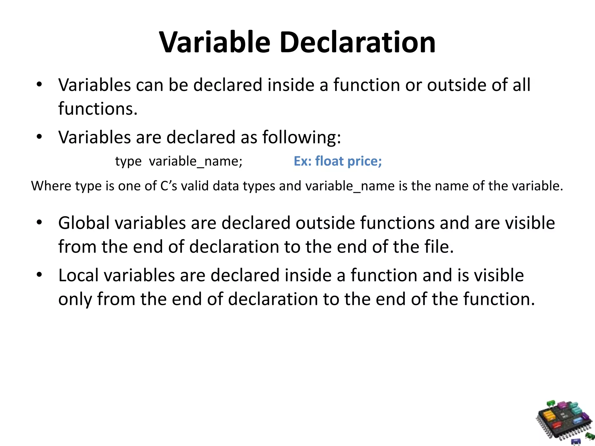 Variable Declaration • Variables can be declared inside a function or outside of all functions. • Variables are declared as following: type variable_name; Ex: float price; Where type is one of C’s valid data types and variable_name is the name of the variable. • Global variables are declared outside functions and are visible from the end of declaration to the end of the file. • Local variables are declared inside a function and is visible only from the end of declaration to the end of the function. 