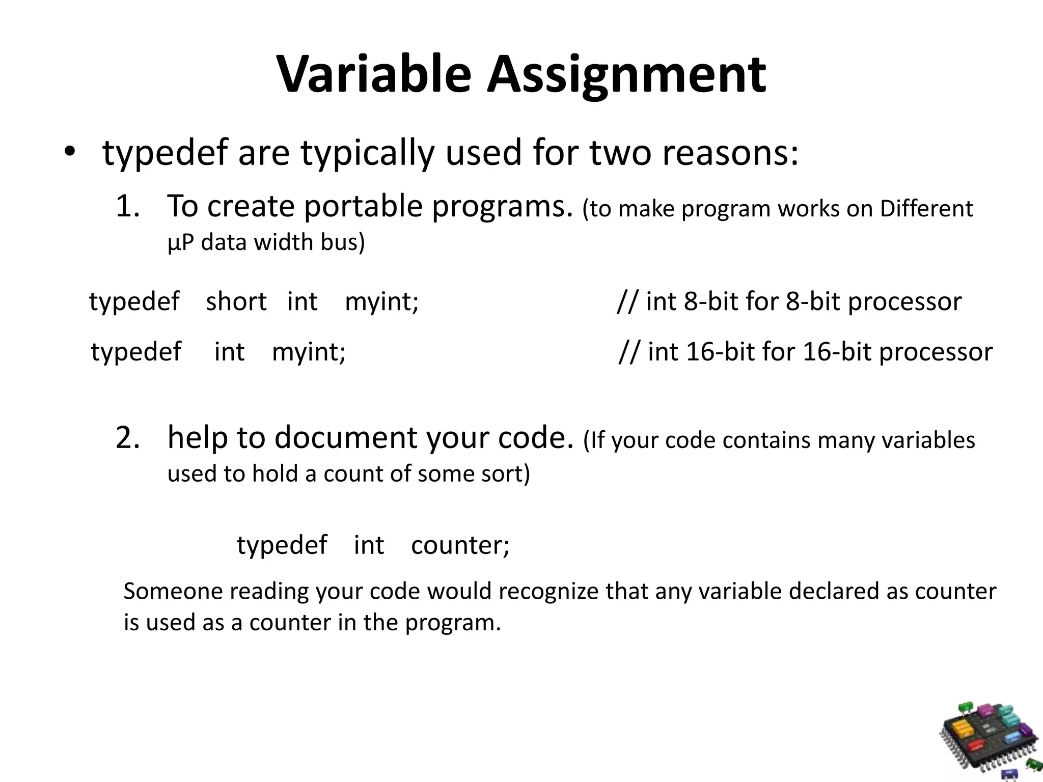 Variable Assignment • typedef are typically used for two reasons: 1. To create portable programs. (to make program works on Different μP data width bus) typedef short int myint; // int 8-bit for 8-bit processor typedef int myint; // int 16-bit for 16-bit processor 2. help to document your code. (If your code contains many variables used to hold a count of some sort) typedef int counter; Someone reading your code would recognize that any variable declared as counter is used as a counter in the program. 
