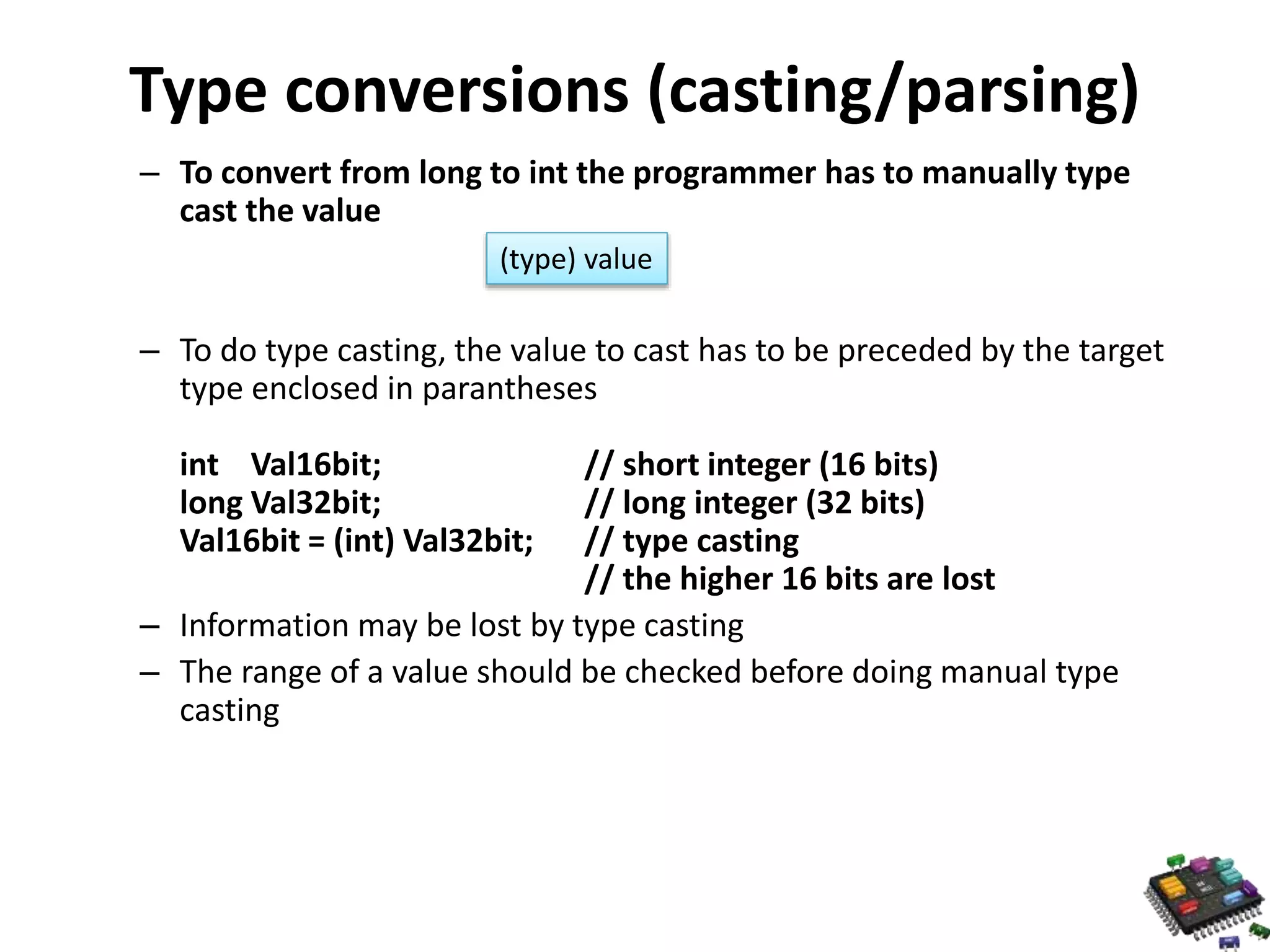 Type conversions (casting/parsing) – To convert from long to int the programmer has to manually type cast the value – To do type casting, the value to cast has to be preceded by the target type enclosed in parantheses int Val16bit; // short integer (16 bits) long Val32bit; // long integer (32 bits) Val16bit = (int) Val32bit; // type casting // the higher 16 bits are lost – Information may be lost by type casting – The range of a value should be checked before doing manual type casting (type) value 