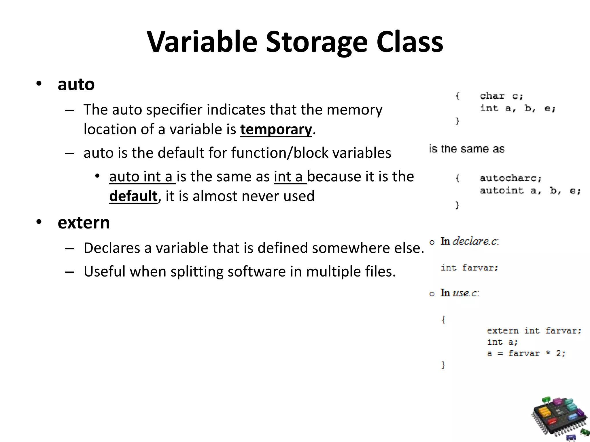 Variable Storage Class • auto – The auto specifier indicates that the memory location of a variable is temporary. – auto is the default for function/block variables • auto int a is the same as int a because it is the default, it is almost never used • extern – Declares a variable that is defined somewhere else. – Useful when splitting software in multiple files. 