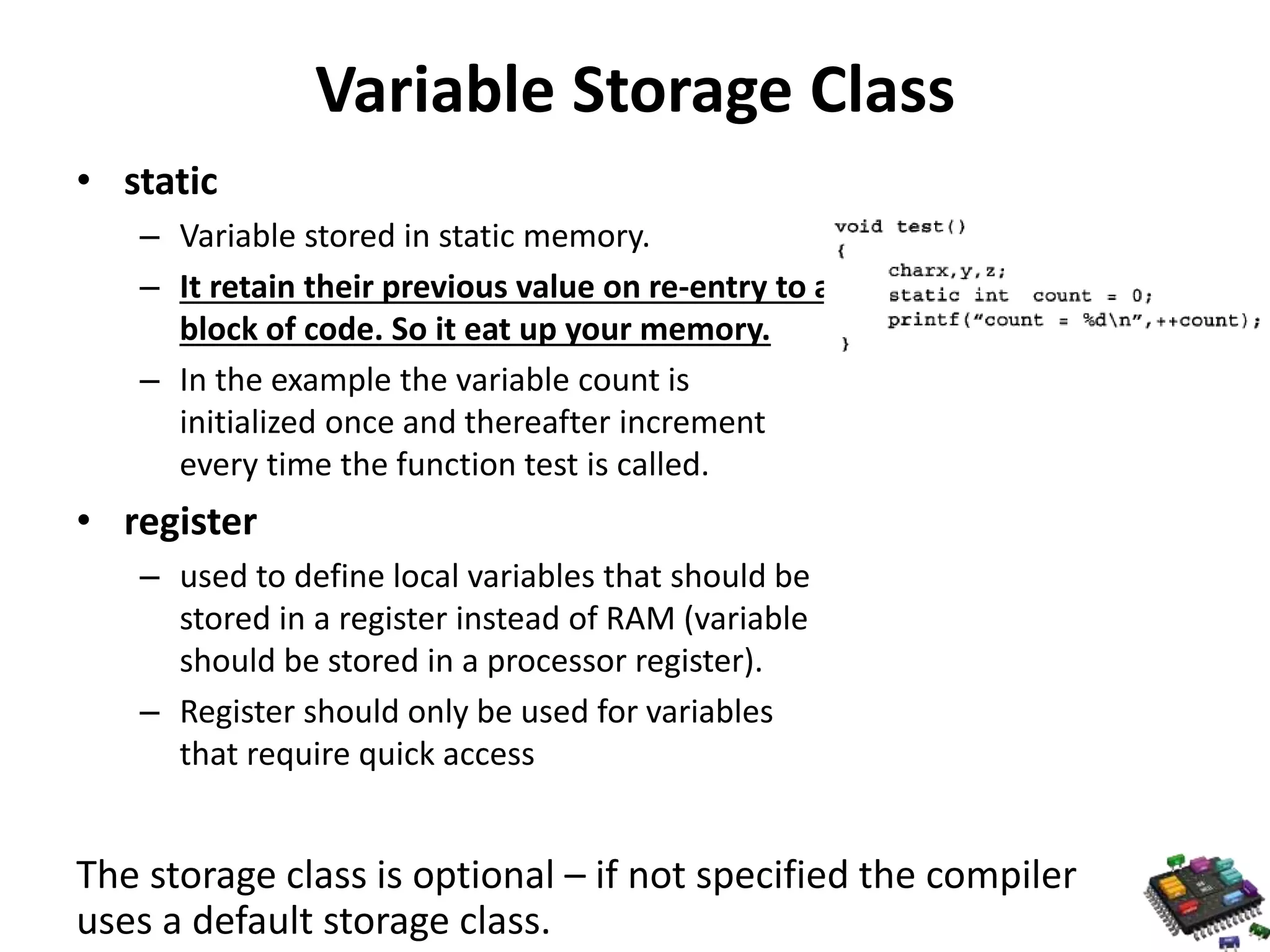 Variable Storage Class • static – Variable stored in static memory. – It retain their previous value on re-entry to a block of code. So it eat up your memory. – In the example the variable count is initialized once and thereafter increment every time the function test is called. • register – used to define local variables that should be stored in a register instead of RAM (variable should be stored in a processor register). – Register should only be used for variables that require quick access The storage class is optional – if not specified the compiler uses a default storage class. 