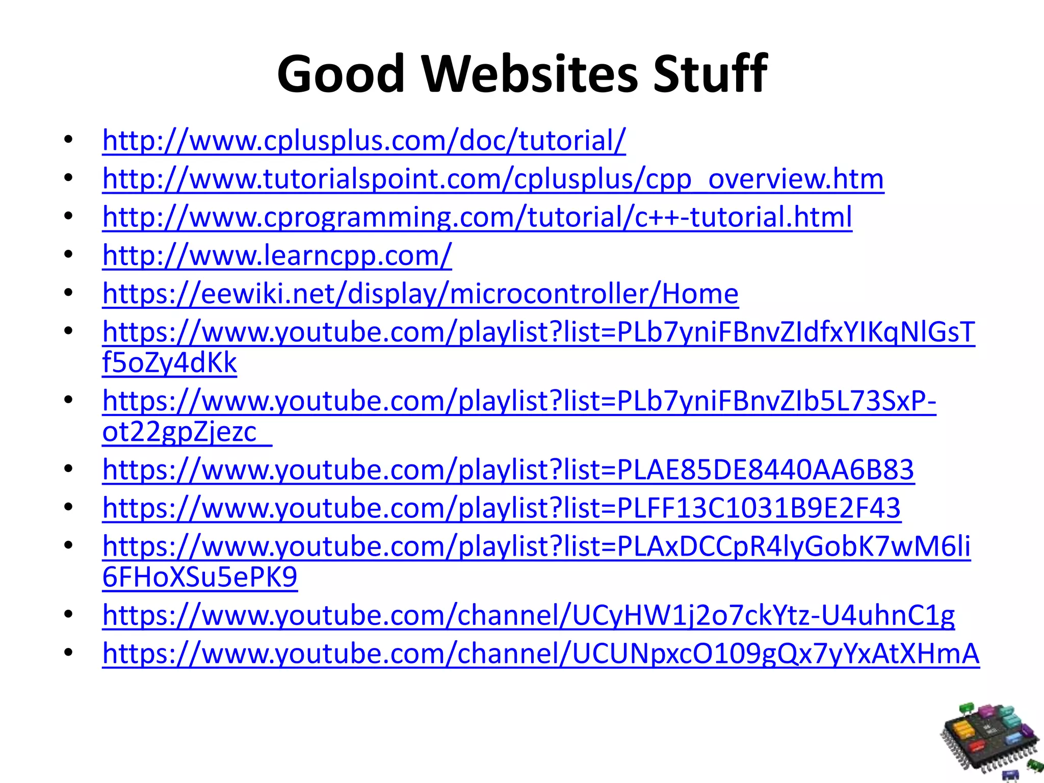 Good Websites Stuff • http://www.cplusplus.com/doc/tutorial/ • http://www.tutorialspoint.com/cplusplus/cpp_overview.htm • http://www.cprogramming.com/tutorial/c++-tutorial.html • http://www.learncpp.com/ • https://eewiki.net/display/microcontroller/Home • https://www.youtube.com/playlist?list=PLb7yniFBnvZIdfxYIKqNlGsT f5oZy4dKk • https://www.youtube.com/playlist?list=PLb7yniFBnvZIb5L73SxP-ot22gpZjezc_ • https://www.youtube.com/playlist?list=PLAE85DE8440AA6B83 • https://www.youtube.com/playlist?list=PLFF13C1031B9E2F43 • https://www.youtube.com/playlist?list=PLAxDCCpR4lyGobK7wM6li 6FHoXSu5ePK9 • https://www.youtube.com/channel/UCyHW1j2o7ckYtz-U4uhnC1g • https://www.youtube.com/channel/UCUNpxcO109gQx7yYxAtXHmA 