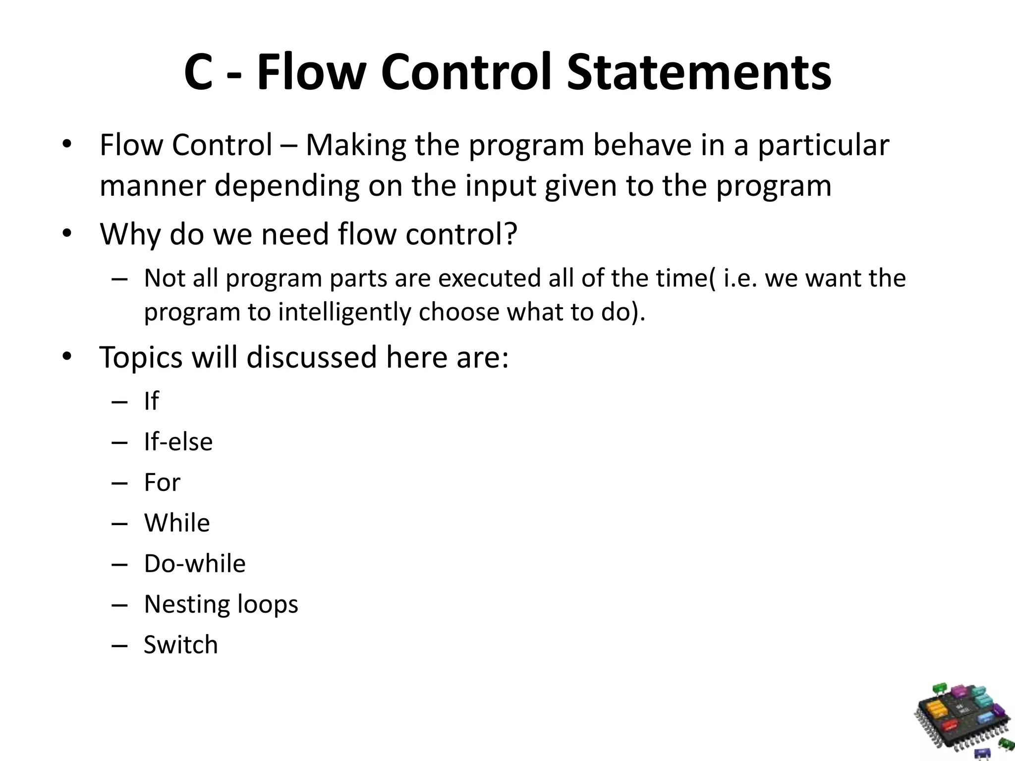 C - Flow Control Statements • Flow Control – Making the program behave in a particular manner depending on the input given to the program • Why do we need flow control? – Not all program parts are executed all of the time( i.e. we want the program to intelligently choose what to do). • Topics will discussed here are: – If – If-else – For – While – Do-while – Nesting loops – Switch 