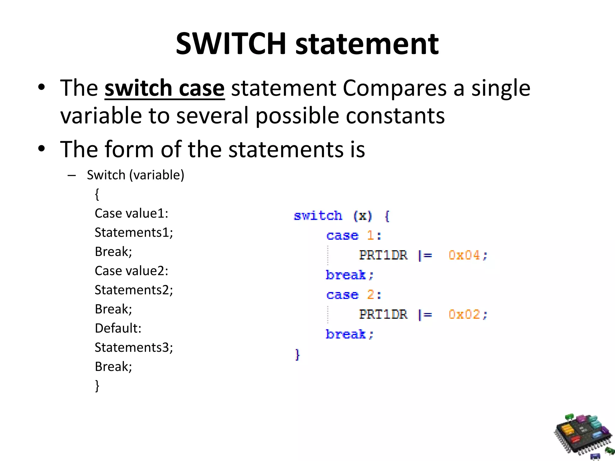 SWITCH statement • The switch case statement Compares a single variable to several possible constants • The form of the statements is – Switch (variable) { Case value1: Statements1; Break; Case value2: Statements2; Break; Default: Statements3; Break; } 