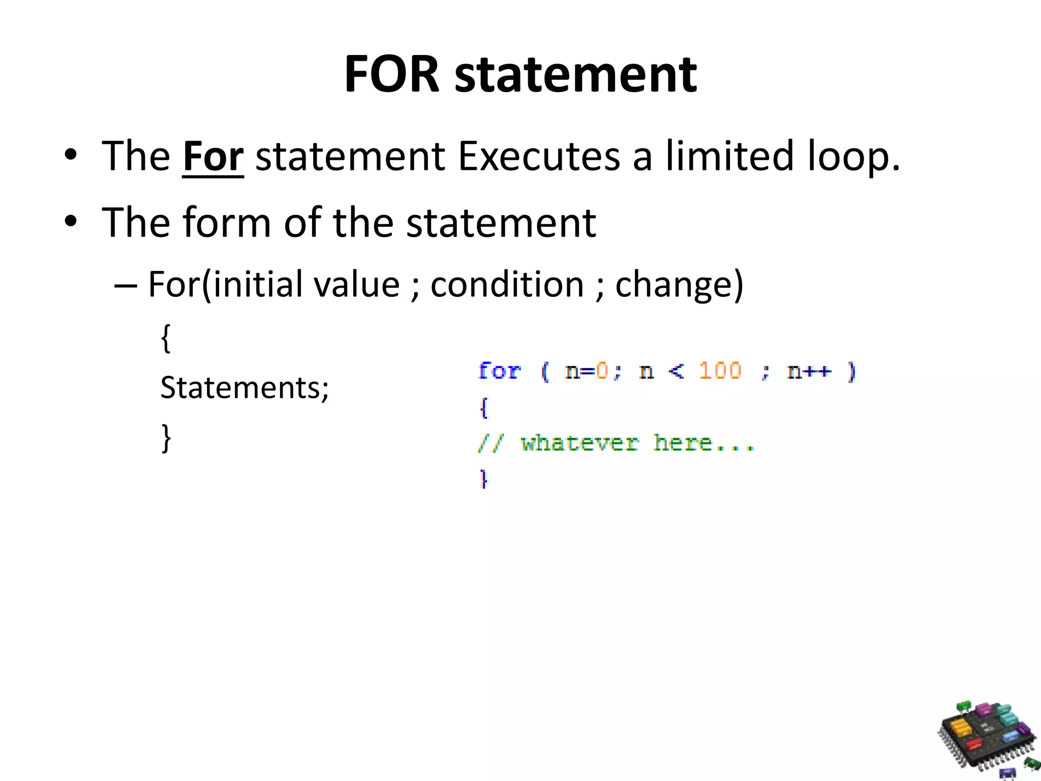 FOR statement • The For statement Executes a limited loop. • The form of the statement – For(initial value ; condition ; change) { Statements; } 