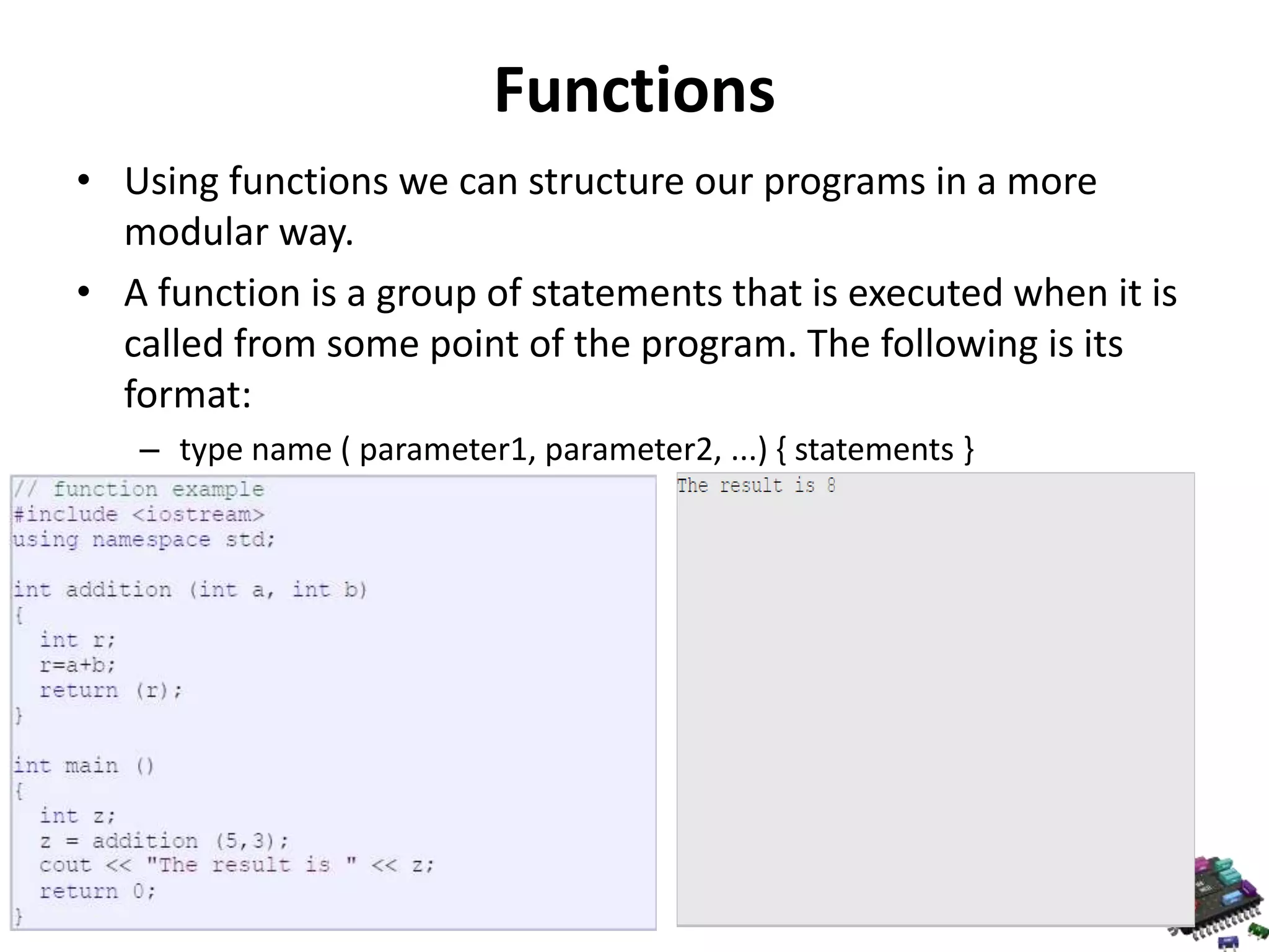 Functions • Using functions we can structure our programs in a more modular way. • A function is a group of statements that is executed when it is called from some point of the program. The following is its format: – type name ( parameter1, parameter2, ...) { statements } 