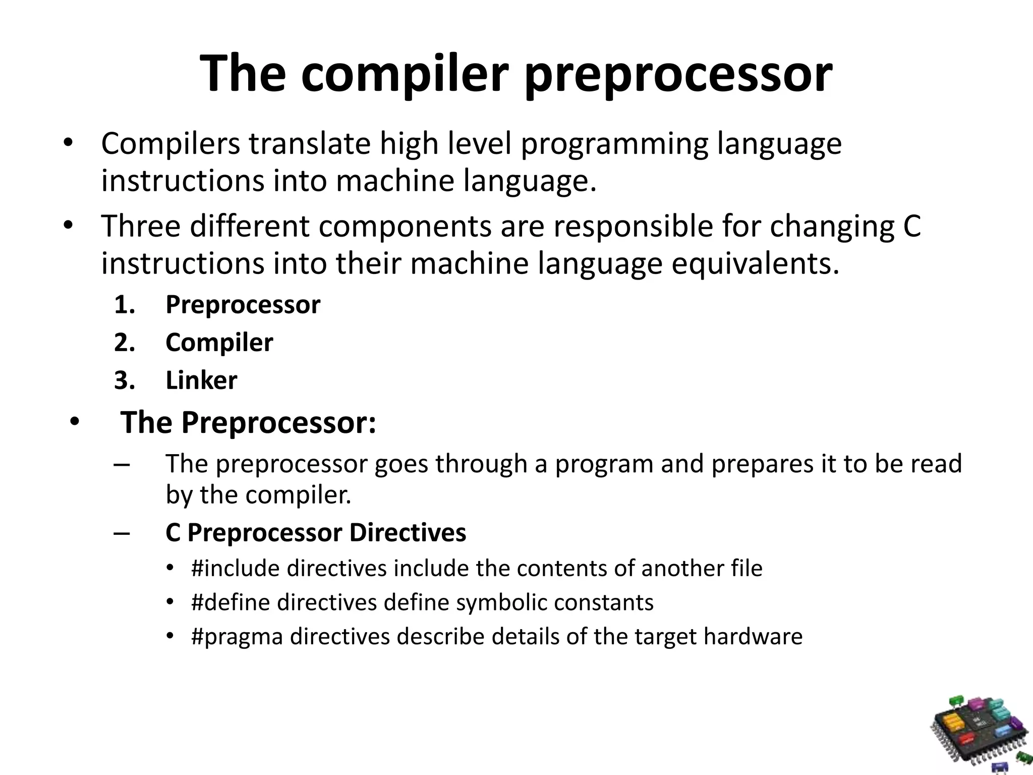 The compiler preprocessor • Compilers translate high level programming language instructions into machine language. • Three different components are responsible for changing C instructions into their machine language equivalents. 1. Preprocessor 2. Compiler 3. Linker • The Preprocessor: – The preprocessor goes through a program and prepares it to be read by the compiler. – C Preprocessor Directives • #include directives include the contents of another file • #define directives define symbolic constants • #pragma directives describe details of the target hardware 
