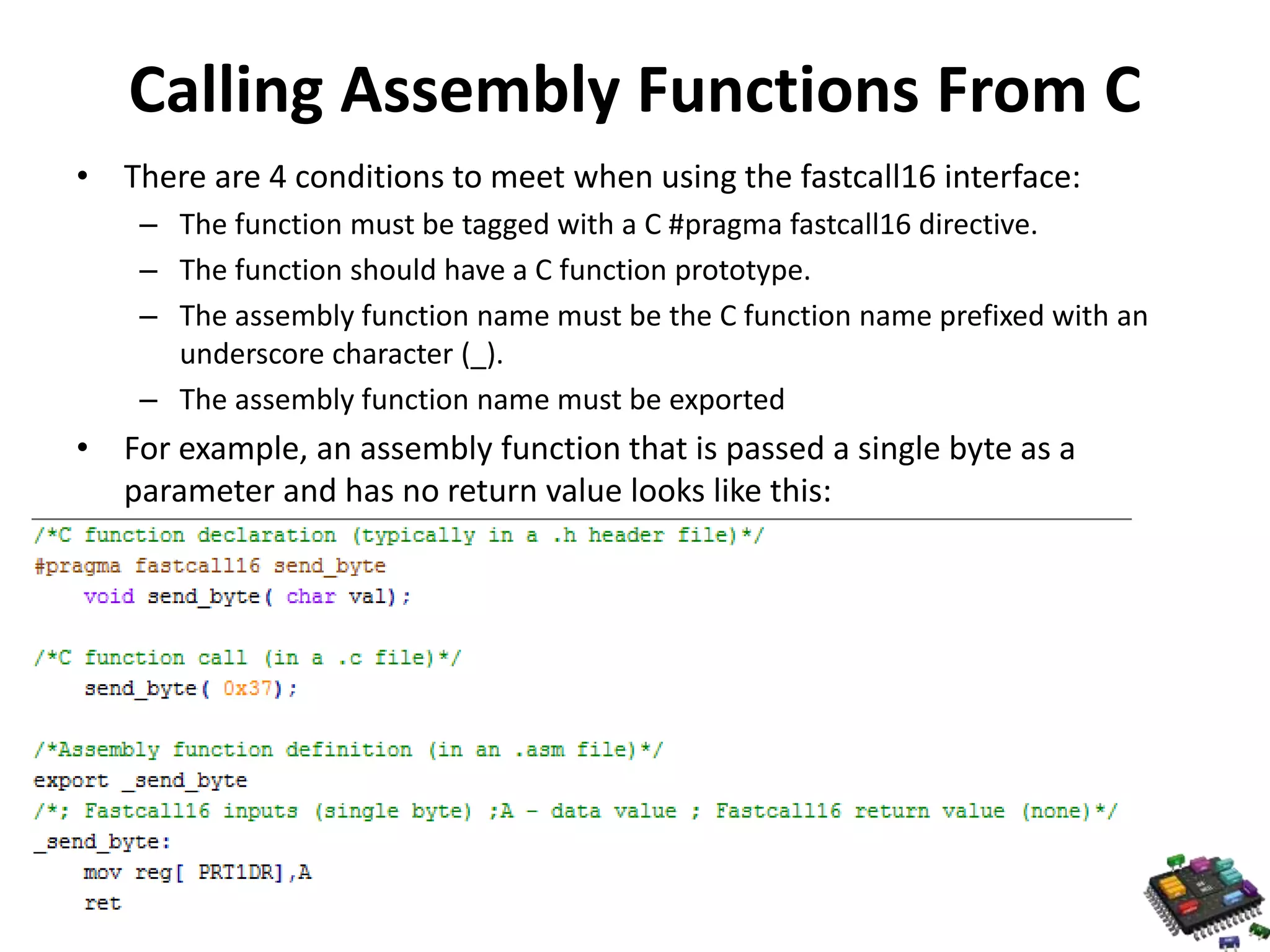 Calling Assembly Functions From C • There are 4 conditions to meet when using the fastcall16 interface: – The function must be tagged with a C #pragma fastcall16 directive. – The function should have a C function prototype. – The assembly function name must be the C function name prefixed with an underscore character (_). – The assembly function name must be exported • For example, an assembly function that is passed a single byte as a parameter and has no return value looks like this: 