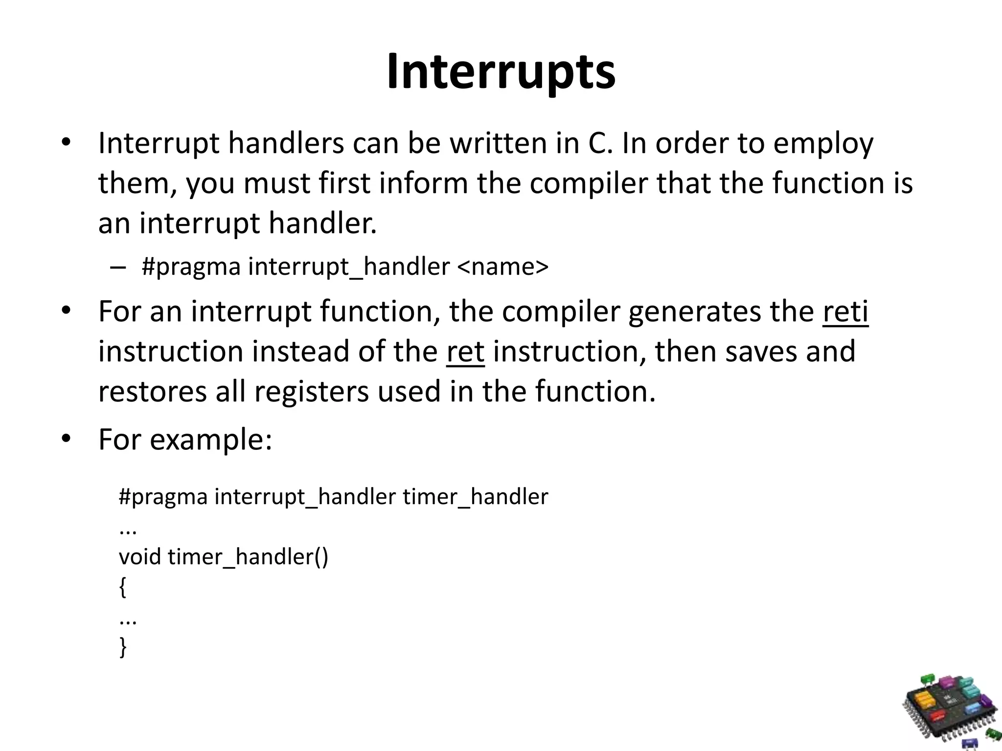 Interrupts • Interrupt handlers can be written in C. In order to employ them, you must first inform the compiler that the function is an interrupt handler. – #pragma interrupt_handler <name> • For an interrupt function, the compiler generates the reti instruction instead of the ret instruction, then saves and restores all registers used in the function. • For example: #pragma interrupt_handler timer_handler ... void timer_handler() { ... } 