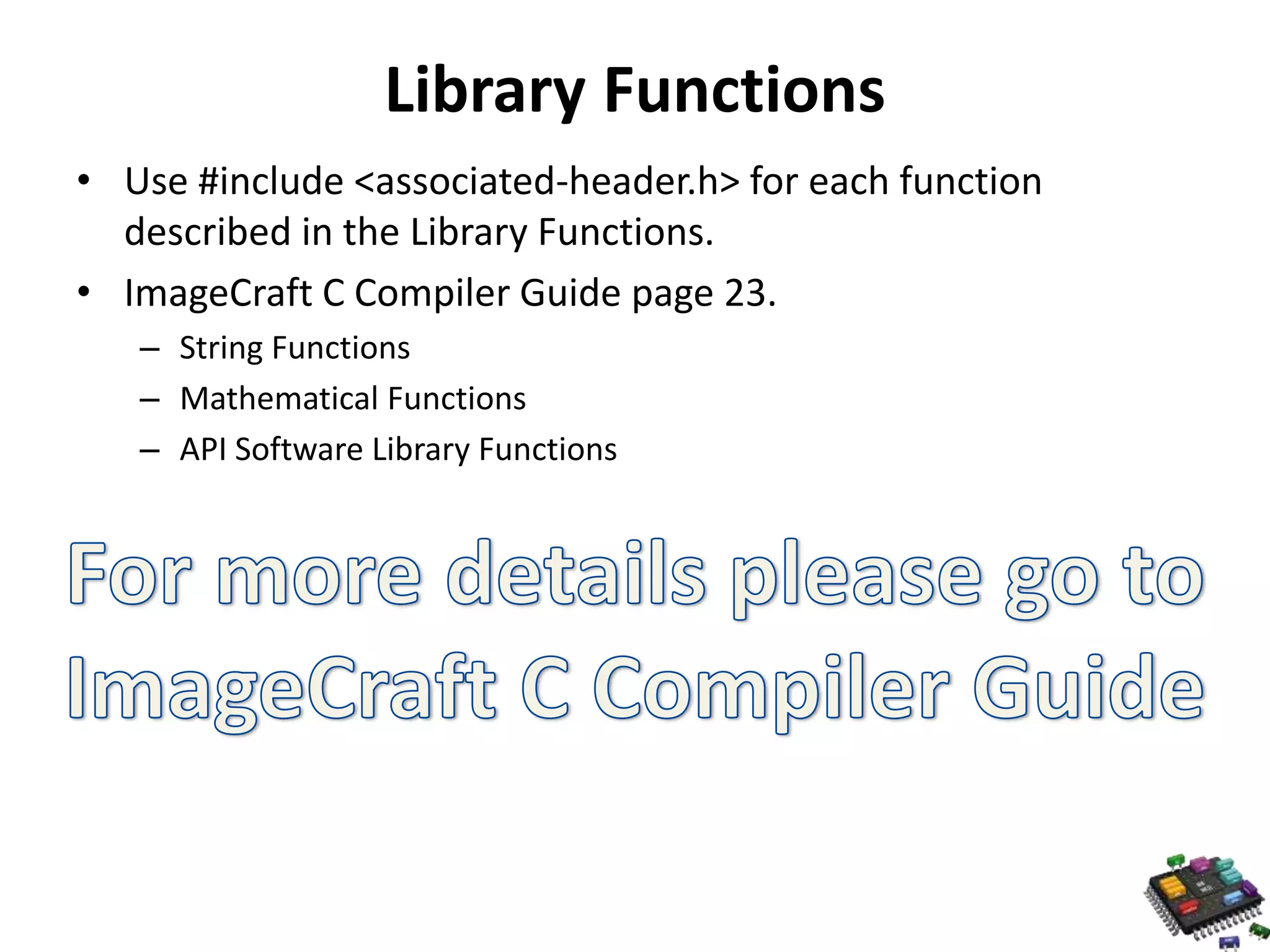 Library Functions • Use #include <associated-header.h> for each function described in the Library Functions. • ImageCraft C Compiler Guide page 23. – String Functions – Mathematical Functions – API Software Library Functions 