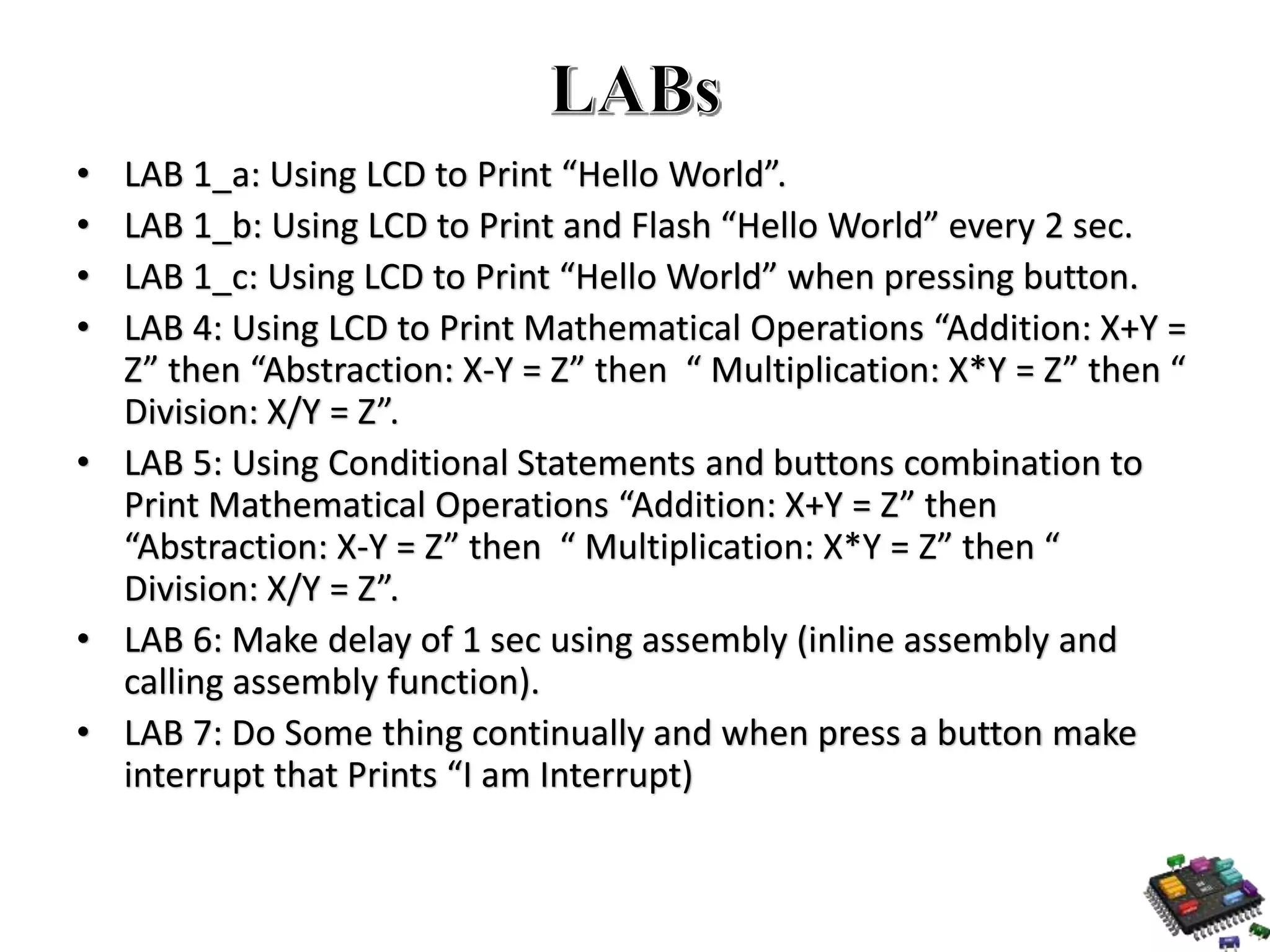 • LAB 1_a: Using LCD to Print “Hello World”. • LAB 1_b: Using LCD to Print and Flash “Hello World” every 2 sec. • LAB 1_c: Using LCD to Print “Hello World” when pressing button. • LAB 4: Using LCD to Print Mathematical Operations “Addition: X+Y = Z” then “Abstraction: X-Y = Z” then “ Multiplication: X*Y = Z” then “ Division: X/Y = Z”. • LAB 5: Using Conditional Statements and buttons combination to Print Mathematical Operations “Addition: X+Y = Z” then “Abstraction: X-Y = Z” then “ Multiplication: X*Y = Z” then “ Division: X/Y = Z”. • LAB 6: Make delay of 1 sec using assembly (inline assembly and calling assembly function). • LAB 7: Do Some thing continually and when press a button make interrupt that Prints “I am Interrupt) 
