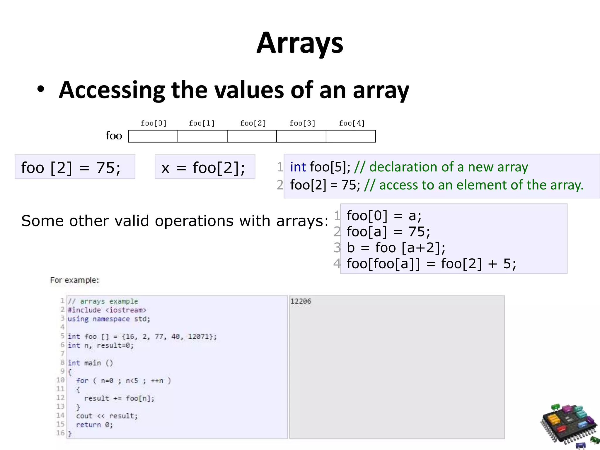 Arrays • Accessing the values of an array foo [2] = 75; x = foo[2]; 1 2 int foo[5]; // declaration of a new array foo[2] = 75; // access to an element of the array. Some other valid operations with arrays: 1 2 3 4 foo[0] = a; foo[a] = 75; b = foo [a+2]; foo[foo[a]] = foo[2] + 5; 