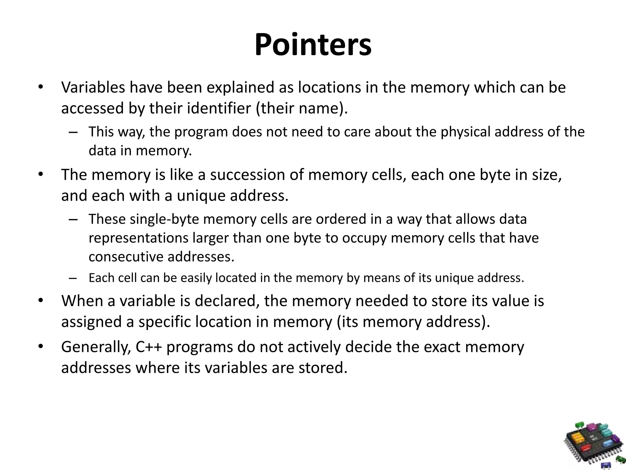 Pointers • Variables have been explained as locations in the memory which can be accessed by their identifier (their name). – This way, the program does not need to care about the physical address of the data in memory. • The memory is like a succession of memory cells, each one byte in size, and each with a unique address. – These single-byte memory cells are ordered in a way that allows data representations larger than one byte to occupy memory cells that have consecutive addresses. – Each cell can be easily located in the memory by means of its unique address. • When a variable is declared, the memory needed to store its value is assigned a specific location in memory (its memory address). • Generally, C++ programs do not actively decide the exact memory addresses where its variables are stored. 