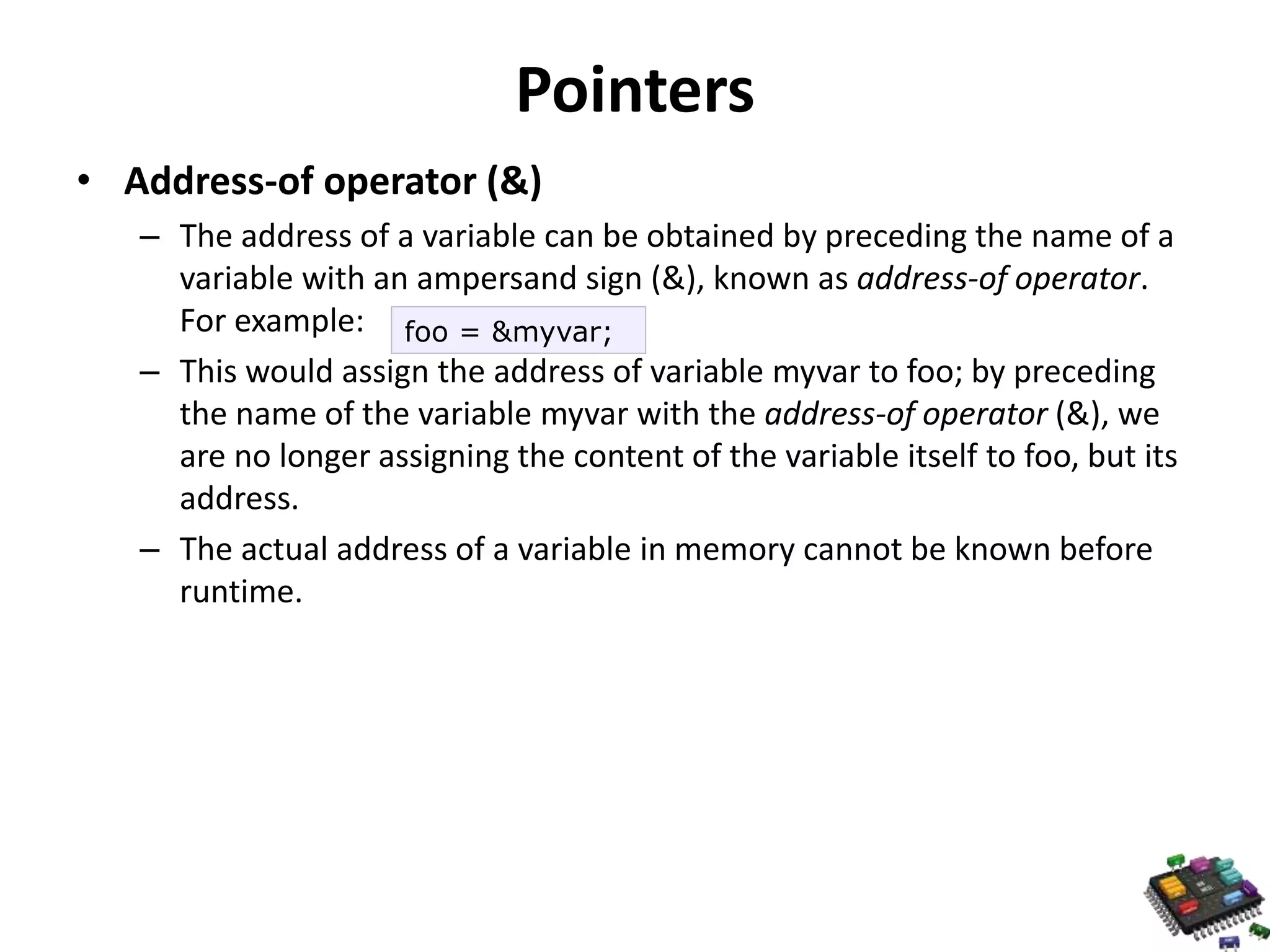 Pointers • Address-of operator (&) – The address of a variable can be obtained by preceding the name of a variable with an ampersand sign (&), known as address-of operator. For example: – This would assign the address of variable myvar to foo; by preceding the name of the variable myvar with the address-of operator (&), we are no longer assigning the content of the variable itself to foo, but its address. – The actual address of a variable in memory cannot be known before runtime. foo = &myvar; 