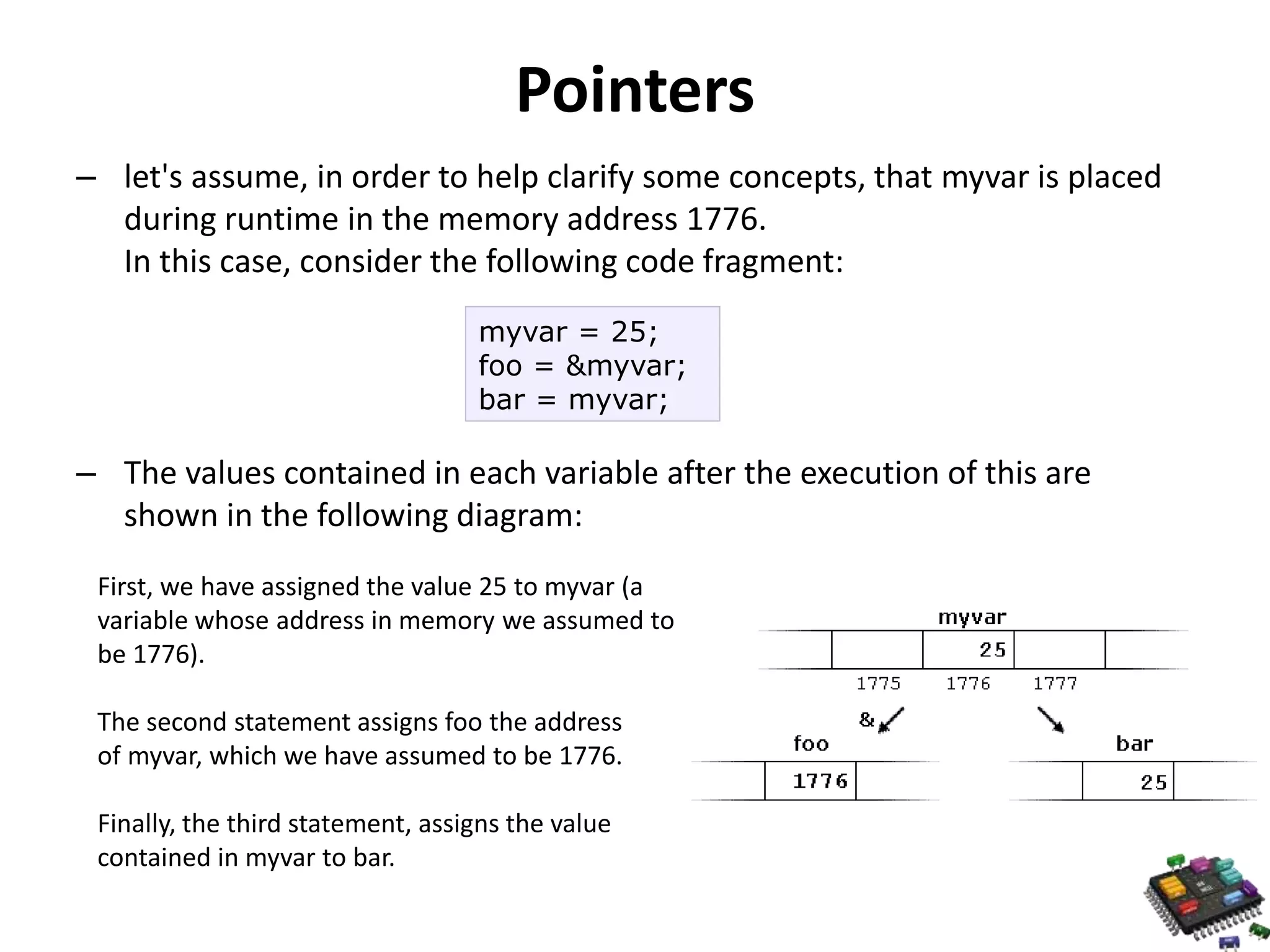 Pointers – let's assume, in order to help clarify some concepts, that myvar is placed during runtime in the memory address 1776. In this case, consider the following code fragment: myvar = 25; foo = &myvar; bar = myvar; – The values contained in each variable after the execution of this are shown in the following diagram: First, we have assigned the value 25 to myvar (a variable whose address in memory we assumed to be 1776). The second statement assigns foo the address of myvar, which we have assumed to be 1776. Finally, the third statement, assigns the value contained in myvar to bar. 