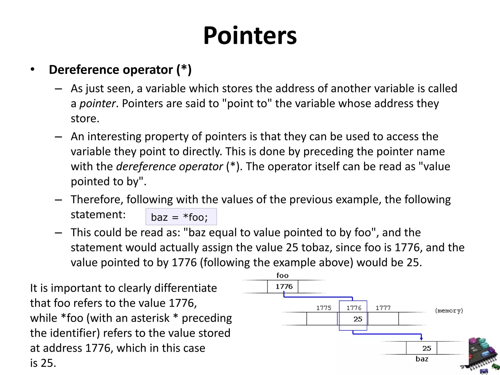 Pointers • Dereference operator (*) – As just seen, a variable which stores the address of another variable is called a pointer. Pointers are said to "point to" the variable whose address they store. – An interesting property of pointers is that they can be used to access the variable they point to directly. This is done by preceding the pointer name with the dereference operator (*). The operator itself can be read as "value pointed to by". – Therefore, following with the values of the previous example, the following statement: baz = *foo; – This could be read as: "baz equal to value pointed to by foo", and the statement would actually assign the value 25 tobaz, since foo is 1776, and the value pointed to by 1776 (following the example above) would be 25. It is important to clearly differentiate that foo refers to the value 1776, while *foo (with an asterisk * preceding the identifier) refers to the value stored at address 1776, which in this case is 25. 