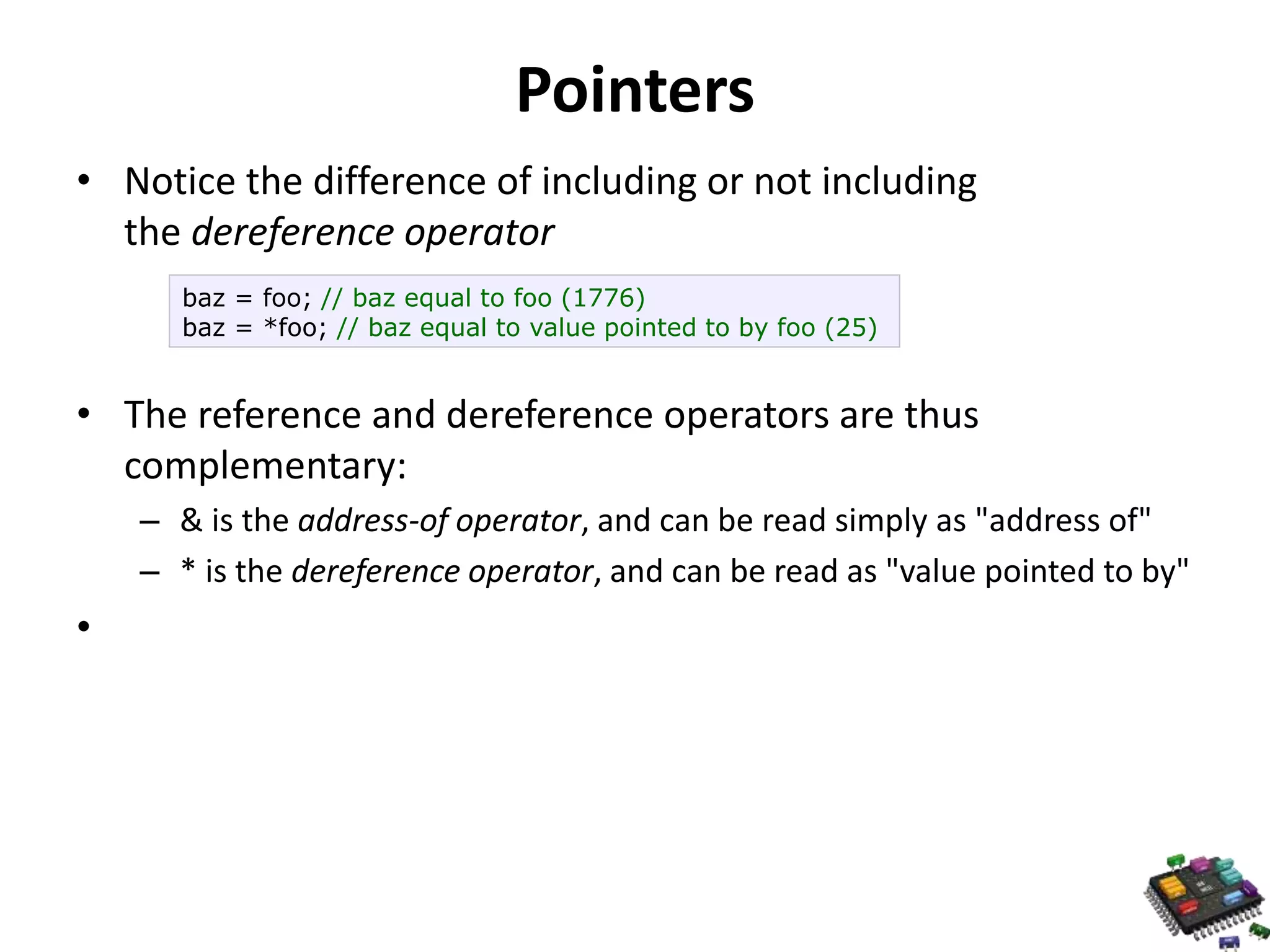 Pointers • Notice the difference of including or not including the dereference operator • The reference and dereference operators are thus complementary: – & is the address-of operator, and can be read simply as "address of" – * is the dereference operator, and can be read as "value pointed to by" • baz = foo; // baz equal to foo (1776) baz = *foo; // baz equal to value pointed to by foo (25) 