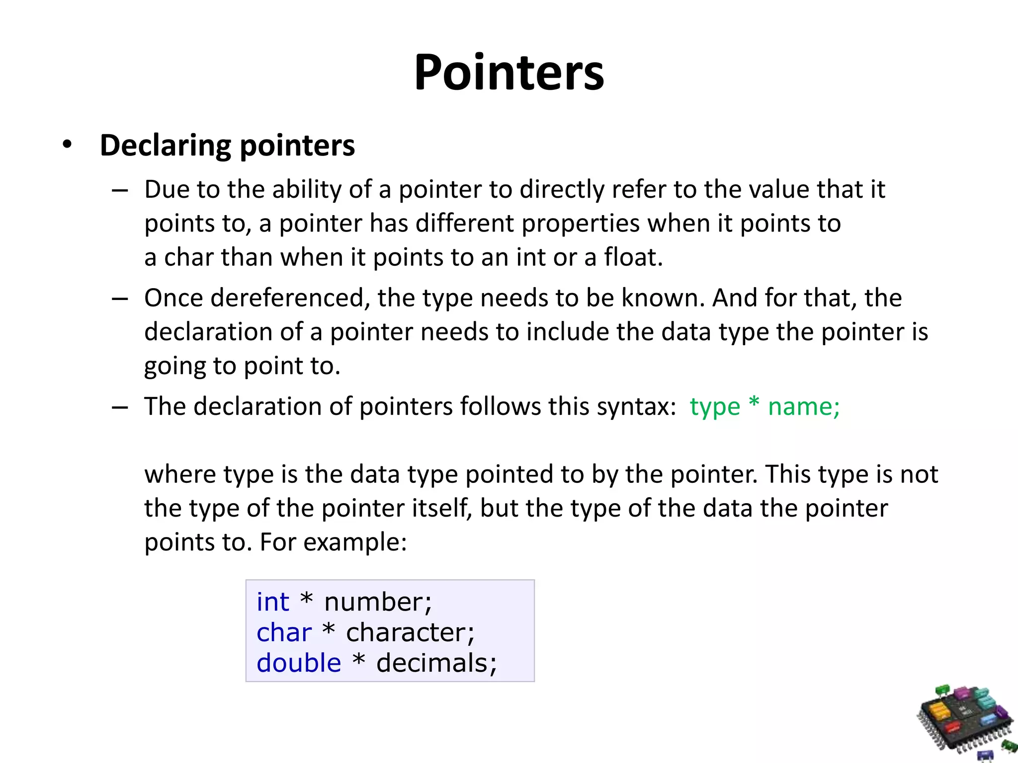 Pointers • Declaring pointers – Due to the ability of a pointer to directly refer to the value that it points to, a pointer has different properties when it points to a char than when it points to an int or a float. – Once dereferenced, the type needs to be known. And for that, the declaration of a pointer needs to include the data type the pointer is going to point to. – The declaration of pointers follows this syntax: type * name; where type is the data type pointed to by the pointer. This type is not the type of the pointer itself, but the type of the data the pointer points to. For example: int * number; char * character; double * decimals; 