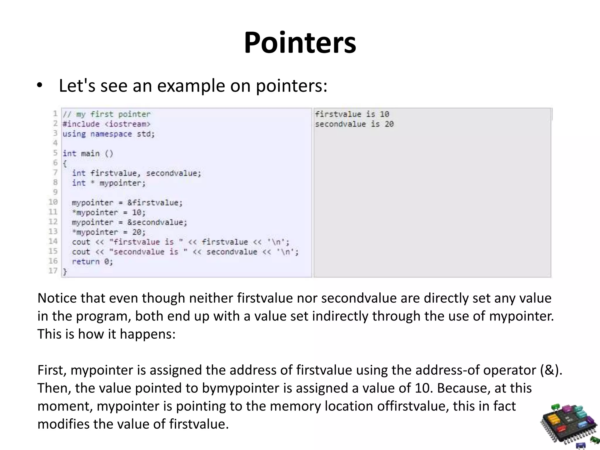 Pointers • Let's see an example on pointers: Notice that even though neither firstvalue nor secondvalue are directly set any value in the program, both end up with a value set indirectly through the use of mypointer. This is how it happens: First, mypointer is assigned the address of firstvalue using the address-of operator (&). Then, the value pointed to bymypointer is assigned a value of 10. Because, at this moment, mypointer is pointing to the memory location offirstvalue, this in fact modifies the value of firstvalue. 
