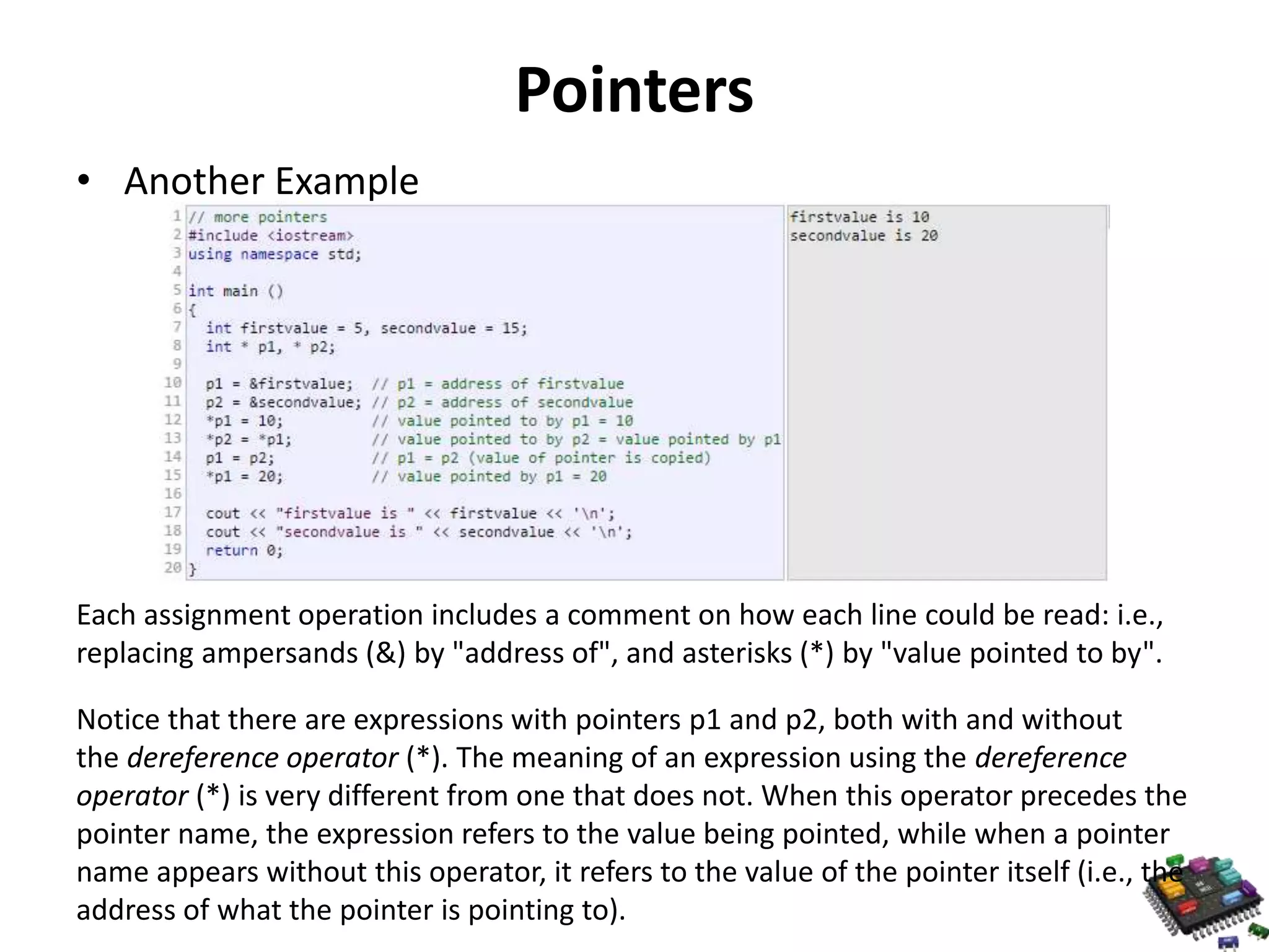 Pointers • Another Example Each assignment operation includes a comment on how each line could be read: i.e., replacing ampersands (&) by "address of", and asterisks (*) by "value pointed to by". Notice that there are expressions with pointers p1 and p2, both with and without the dereference operator (*). The meaning of an expression using the dereference operator (*) is very different from one that does not. When this operator precedes the pointer name, the expression refers to the value being pointed, while when a pointer name appears without this operator, it refers to the value of the pointer itself (i.e., the address of what the pointer is pointing to). 