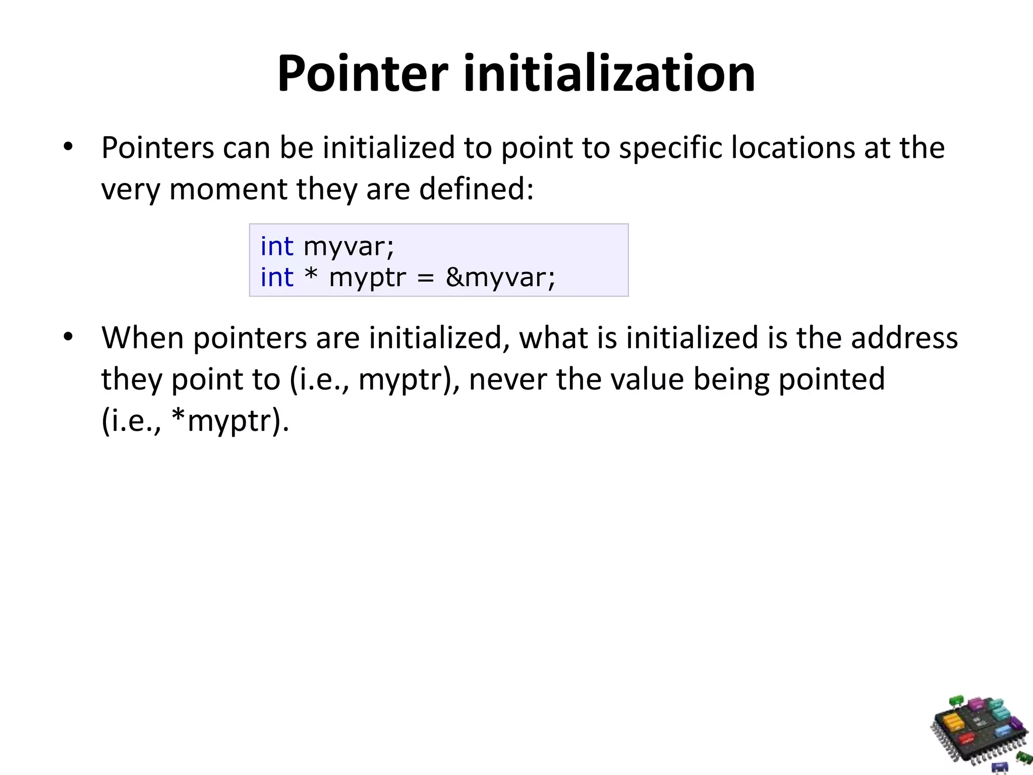Pointer initialization • Pointers can be initialized to point to specific locations at the very moment they are defined: int myvar; int * myptr = &myvar; • When pointers are initialized, what is initialized is the address they point to (i.e., myptr), never the value being pointed (i.e., *myptr). 