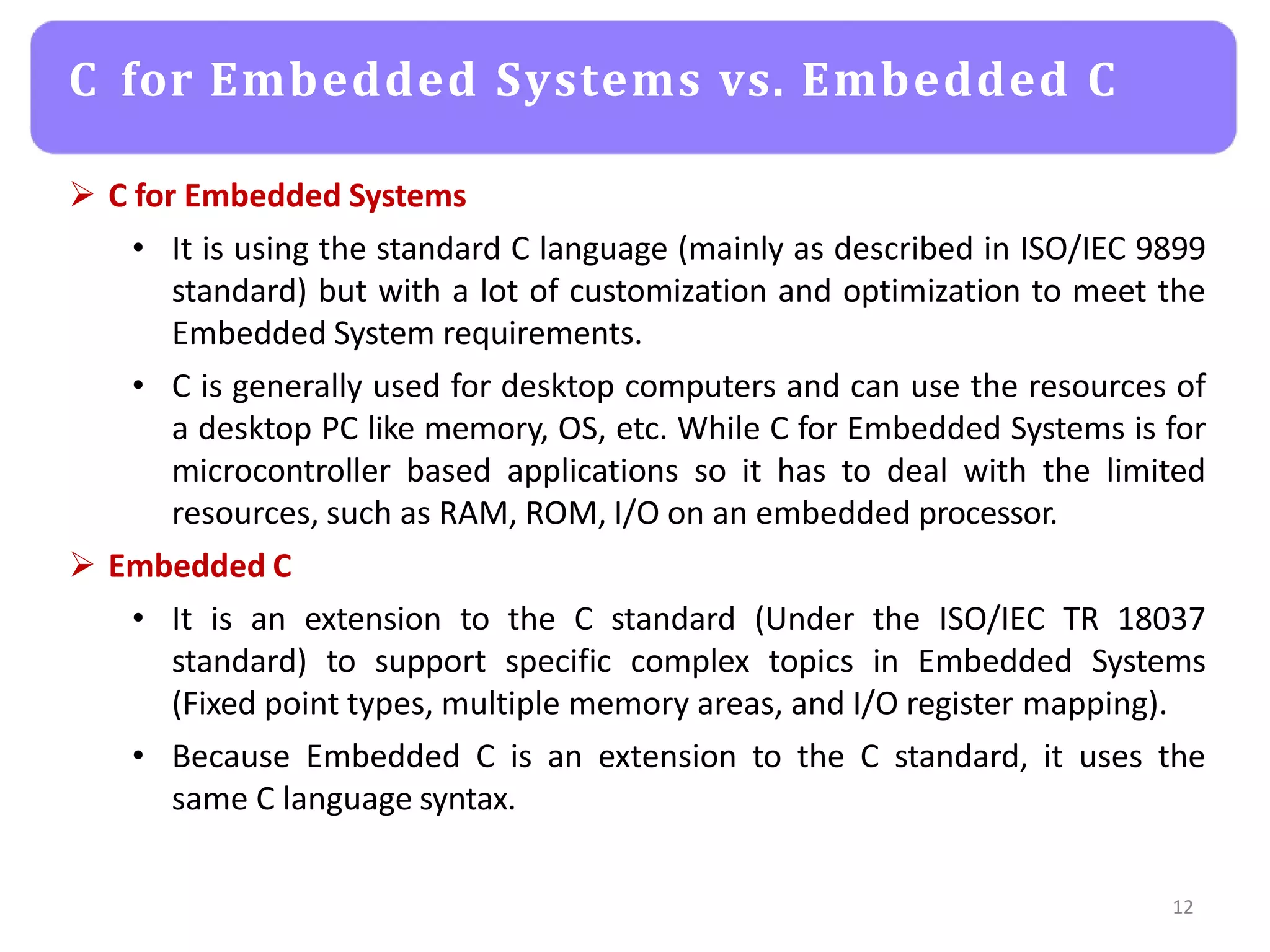  C for Embedded Systems
• It is using the standard C language (mainly as described in ISO/IEC 9899
standard) but with a lot of customization and optimization to meet the
Embedded System requirements.
• C is generally used for desktop computers and can use the resources of
a desktop PC like memory, OS, etc. While C for Embedded Systems is for
microcontroller based applications so it has to deal with the limited
resources, such as RAM, ROM, I/O on an embedded processor.
 Embedded C
• It is an extension to the C standard (Under the ISO/IEC TR 18037
standard) to support specific complex topics in Embedded Systems
(Fixed point types, multiple memory areas, and I/O register mapping).
• Because Embedded C is an extension to the C standard, it uses the
same C language syntax.
12
C for Embedded Systems vs. Embedded C
 