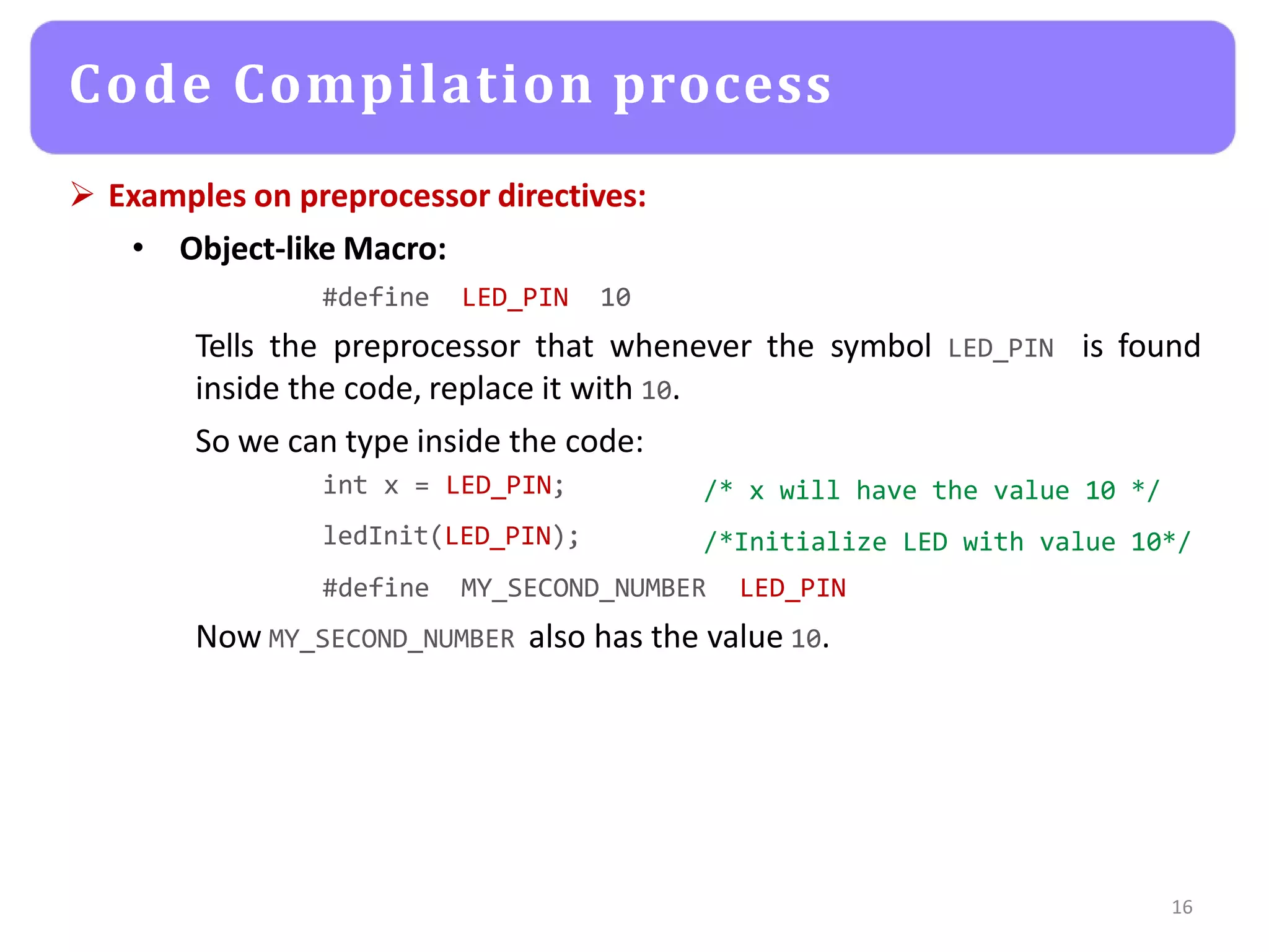  Examples on preprocessor directives:
• Object-like Macro:
#define LED_PIN 10
16
Tells the preprocessor that whenever the symbol LED_PIN
inside the code, replace it with 10.
So we can type inside the code:
is found
int x = LED_PIN;
ledInit(LED_PIN);
/* x will have the value 10 */
/*Initialize LED with value 10*/
#define MY_SECOND_NUMBER LED_PIN
Now MY_SECOND_NUMBER also has the value 10.
Code Compilation process
 