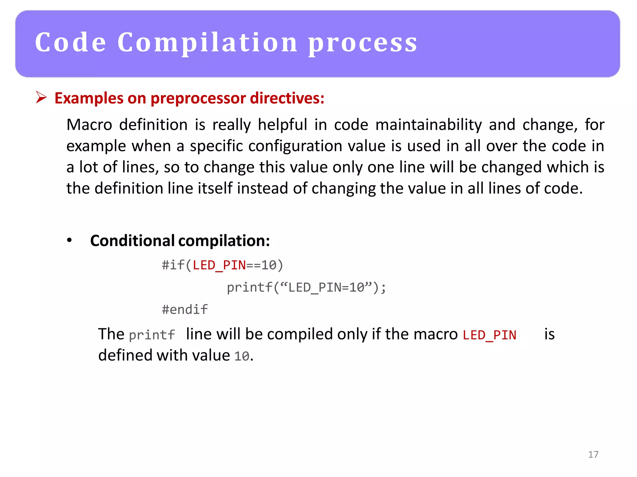  Examples on preprocessor directives:
Macro definition is really helpful in code maintainability and change, for
example when a specific configuration value is used in all over the code in
a lot of lines, so to change this value only one line will be changed which is
the definition line itself instead of changing the value in all lines of code.
• Conditional compilation:
#if(LED_PIN==10)
printf(“LED_PIN=10”);
#endif
The printf line will be compiled only if the macro LED_PIN is
defined with value 10.
17
Code Compilation process
 
