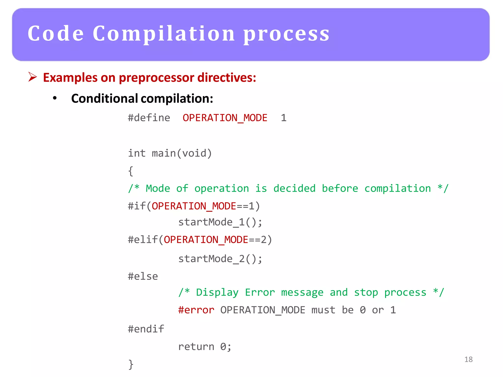 Examples on preprocessor directives:
• Conditional compilation:
#define OPERATION_MODE 1
int main(void)
{
/* Mode of operation is decided before compilation */
#if(OPERATION_MODE==1)
startMode_1();
#elif(OPERATION_MODE==2)
startMode_2();
#else
/* Display Error message and stop process */
#error OPERATION_MODE must be 0 or 1
#endif
return 0;
}
18
Code Compilation process
 