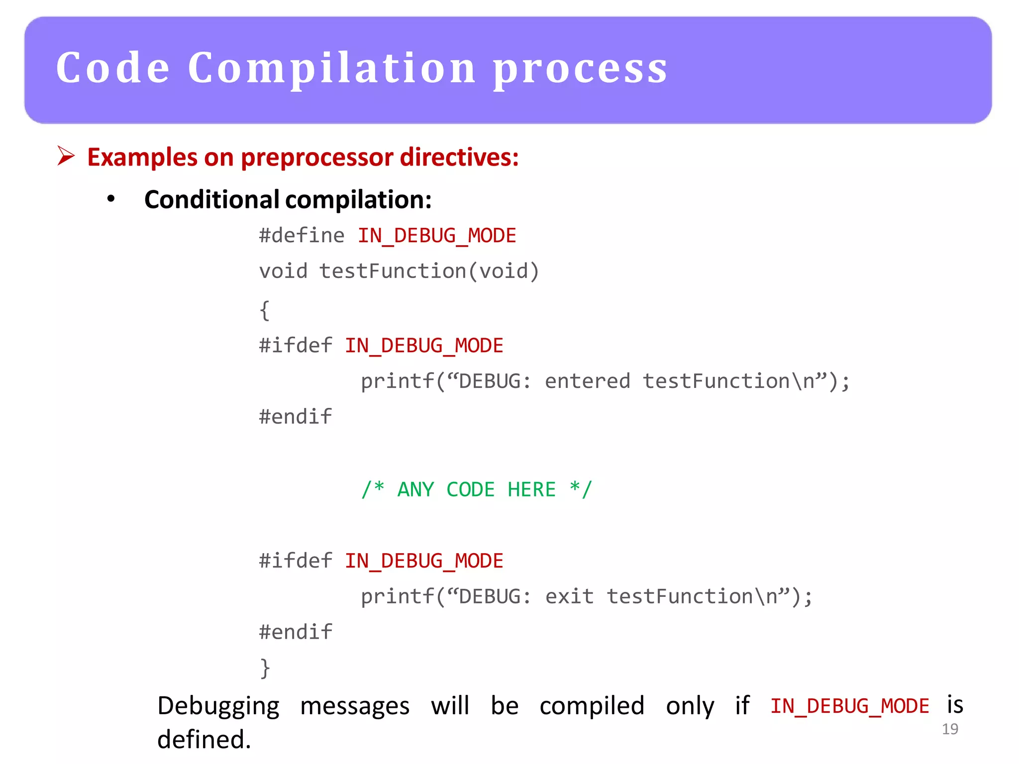  Examples on preprocessor directives:
• Conditional compilation:
#define IN_DEBUG_MODE
void testFunction(void)
{
#ifdef IN_DEBUG_MODE
printf(“DEBUG: entered testFunctionn”);
#endif
/* ANY CODE HERE */
#ifdef IN_DEBUG_MODE
printf(“DEBUG: exit testFunctionn”);
#endif
}
Debugging messages will be compiled only if
defined.
IN_DEBUG_MODE is
19
Code Compilation process
 