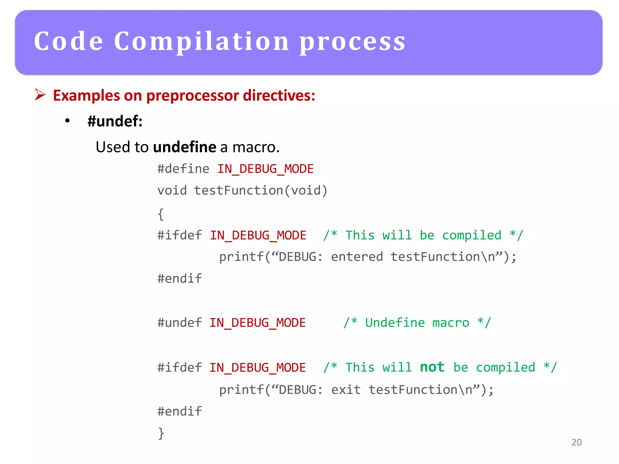  Examples on preprocessor directives:
• #undef:
Used to undefine a macro.
#define IN_DEBUG_MODE
void testFunction(void)
{
#ifdef IN_DEBUG_MODE /* This will be compiled */
printf(“DEBUG: entered testFunctionn”);
#endif
#undef IN_DEBUG_MODE /* Undefine macro */
#ifdef IN_DEBUG_MODE /* This will not be compiled */
printf(“DEBUG: exit testFunctionn”);
#endif
}
20
Code Compilation process
 